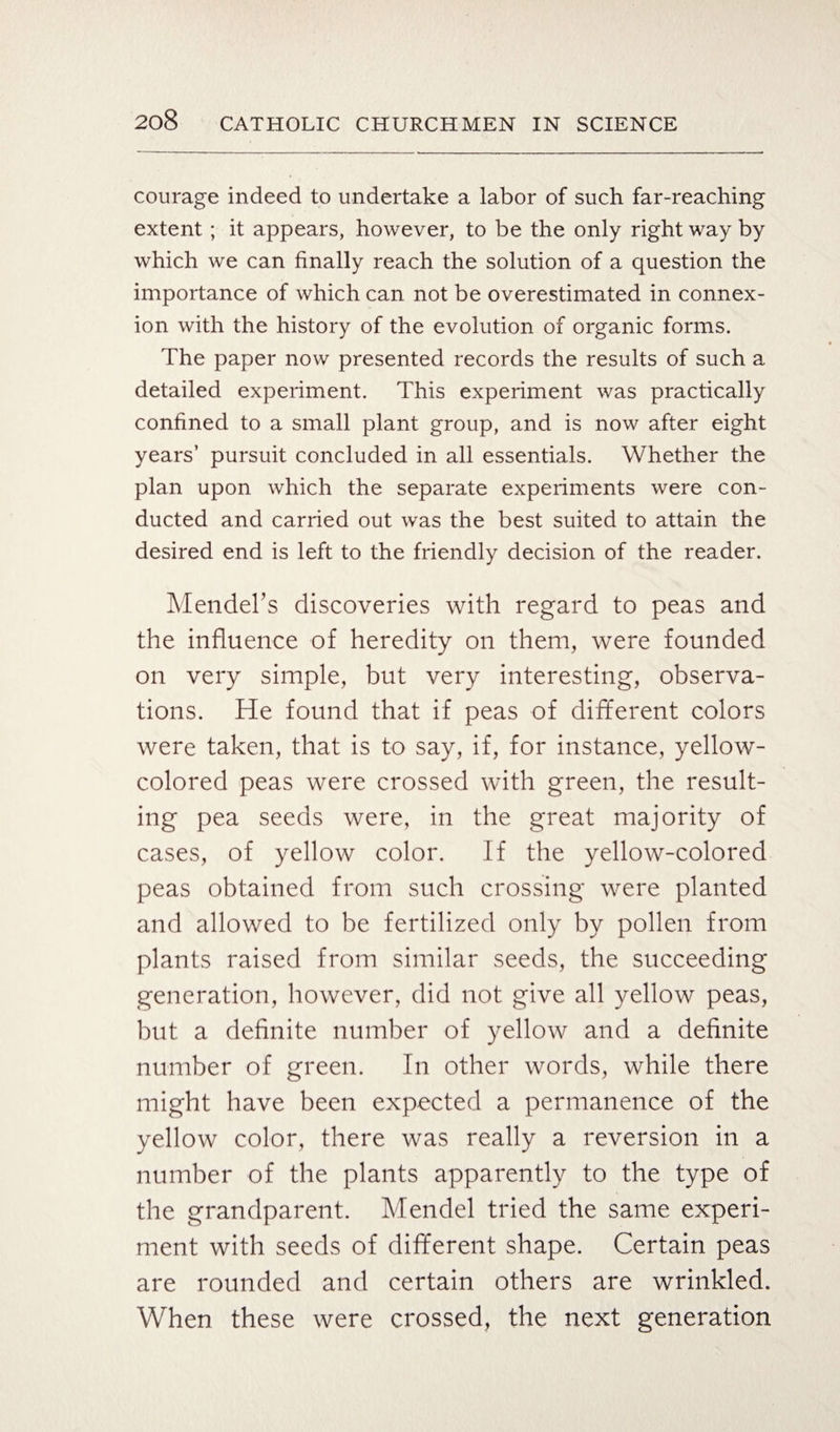 courage indeed to undertake a labor of such far-reaching extent ; it appears, however, to be the only right way by which we can finally reach the solution of a question the importance of which can not be overestimated in connex¬ ion with the history of the evolution of organic forms. The paper now presented records the results of such a detailed experiment. This experiment was practically confined to a small plant group, and is now after eight years’ pursuit concluded in all essentials. Whether the plan upon which the separate experiments were con¬ ducted and carried out was the best suited to attain the desired end is left to the friendly decision of the reader. Mendel’s discoveries with regard to peas and the influence of heredity on them, were founded on very simple, but very interesting, observa¬ tions. He found that if peas of different colors were taken, that is to say, if, for instance, yellow- colored peas were crossed with green, the result¬ ing pea seeds were, in the great majority of cases, of yellow color. If the yellow-colored peas obtained from such crossing were planted and allowed to be fertilized only by pollen from plants raised from similar seeds, the succeeding generation, however, did not give all yellow peas, but a definite number of yellow and a definite number of green. In other words, while there might have been expected a permanence of the yellow color, there was really a reversion in a number of the plants apparently to the type of the grandparent. Mendel tried the same experi¬ ment with seeds of different shape. Certain peas are rounded and certain others are wrinkled. When these were crossed, the next generation