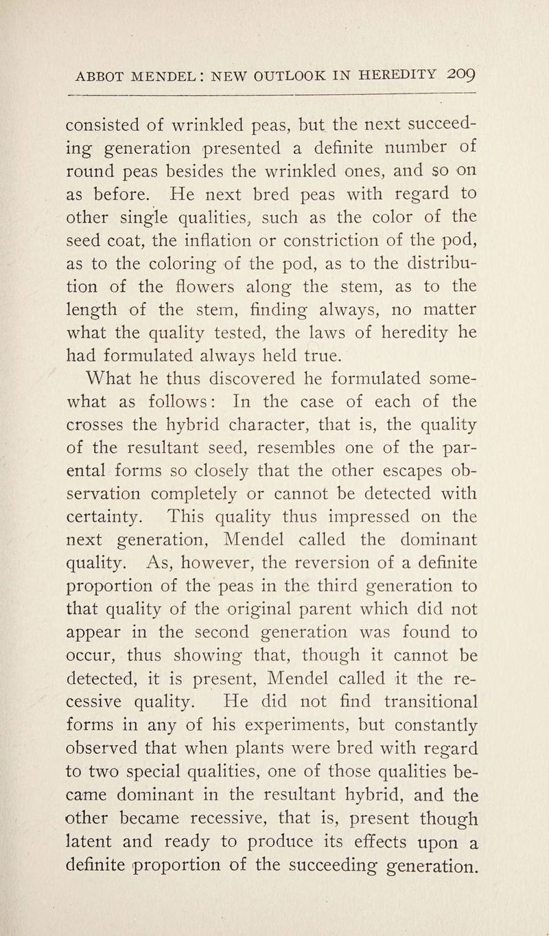 consisted of wrinkled peas, but the next succeed¬ ing generation presented a definite number of round peas besides the wrinkled ones, and so on as before. He next bred peas with regard to other single qualities, such as the color of the seed coat, the inflation or constriction of the pod, as to the coloring of the pod, as to the distribu¬ tion of the flowers along the stem, as to the length of the stem, finding always, no matter what the quality tested, the laws of heredity he had formulated always held true. What he thus discovered he formulated some¬ what as follows: In the case of each of the crosses the hybrid character, that is, the quality of the resultant seed, resembles one of the par¬ ental forms so closely that the other escapes ob¬ servation completely or cannot be detected with certainty. This quality thus impressed on the next generation, Mendel called the dominant quality. As, however, the reversion of a definite proportion of the peas in the third generation to that quality of the original parent which did not appear in the second generation was found to occur, thus showing that, though it cannot be detected, it is present, Mendel called it the re¬ cessive quality. He did not find transitional forms in any of his experiments, but constantly observed that when plants were bred with regard to two special qualities, one of those qualities be¬ came dominant in the resultant hybrid, and the other became recessive, that is, present though latent and ready to produce its effects upon a definite proportion of the succeeding generation.
