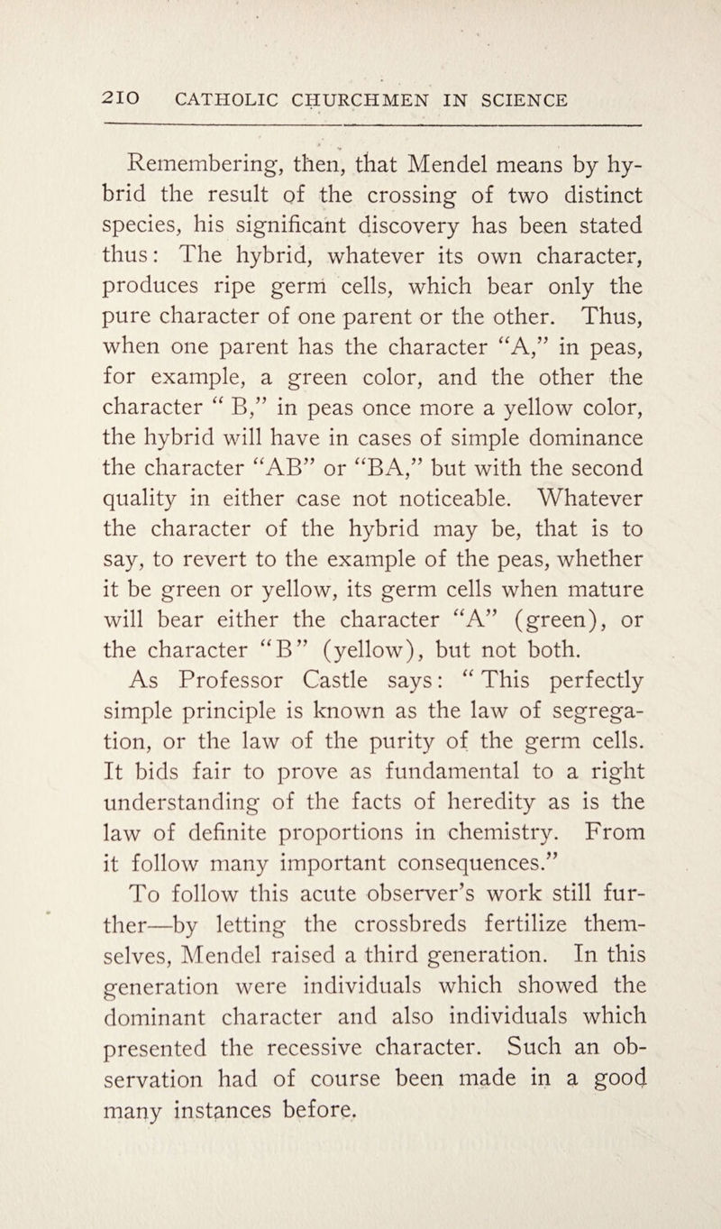 Remembering, then, that Mendel means by hy¬ brid the result of the crossing of two distinct species, his significant discovery has been stated thus: The hybrid, whatever its own character, produces ripe germ cells, which bear only the pure character of one parent or the other. Thus, when one parent has the character “A,” in peas, for example, a green color, and the other the character “ B,” in peas once more a yellow color, the hybrid will have in cases of simple dominance the character “AB” or “BA,” but with the second quality in either case not noticeable. Whatever the character of the hybrid may be, that is to say, to revert to the example of the peas, whether it be green or yellow, its germ cells when mature will bear either the character “A” (green), or the character “B” (yellow), but not both. As Professor Castle says: “ This perfectly simple principle is known as the law of segrega¬ tion, or the law of the purity of the germ cells. It bids fair to prove as fundamental to a right understanding of the facts of heredity as is the law of definite proportions in chemistry. From it follow many important consequences.” To follow this acute observer's work still fur¬ ther—by letting the crossbreds fertilize them¬ selves, Mendel raised a third generation. In this generation were individuals which showed the dominant character and also individuals which presented the recessive character. Such an ob¬ servation had of course been made in a good many instances before.