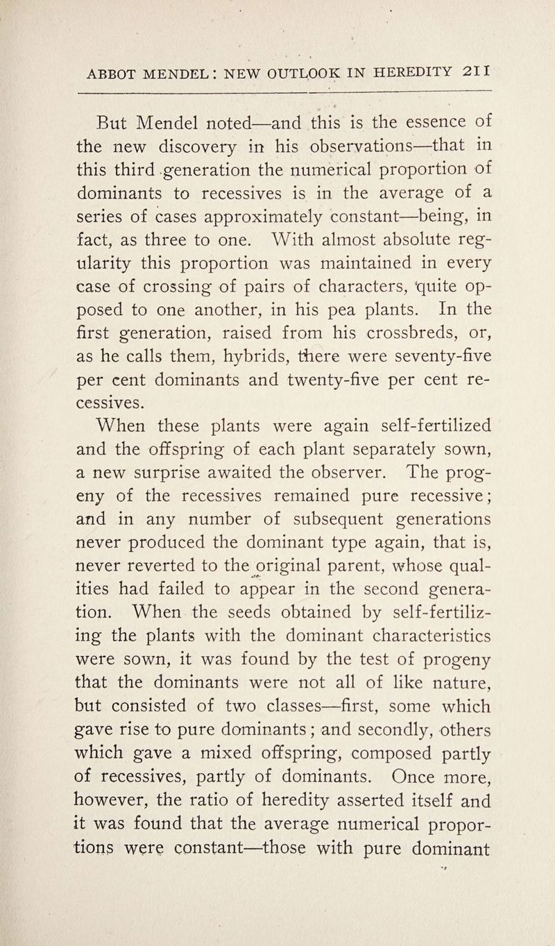 But Mendel noted—and this is the essence of the new discovery in his observations—that in this third generation the numerical proportion of dominants to recessives is in the average of a series of cases approximately constant—being, in fact, as three to one. With almost absolute reg¬ ularity this proportion was maintained in every case of crossing of pairs of characters, 'quite op¬ posed to one another, in his pea plants. In the first generation, raised from his crossbreds, or, as he calls them, hybrids, there were seventy-five per cent dominants and twenty-five per cent re¬ cessives. When these plants were again self-fertilized and the offspring of each plant separately sown, a new surprise awaited the observer. The prog¬ eny of the recessives remained pure recessive; and in any number of subsequent generations never produced the dominant type again, that is, never reverted to the original parent, whose qual- ities had failed to appear in the second genera¬ tion. When the seeds obtained by self-fertiliz¬ ing the plants with the dominant characteristics were sown, it was found by the test of progeny that the dominants were not all of like nature, but consisted of two classes—first, some which gave rise to pure dominants; and secondly, others which gave a mixed offspring, composed partly of recessives, partly of dominants. Once more, however, the ratio of heredity asserted itself and it was found that the average numerical propor¬ tions were constant—those with pure dominant