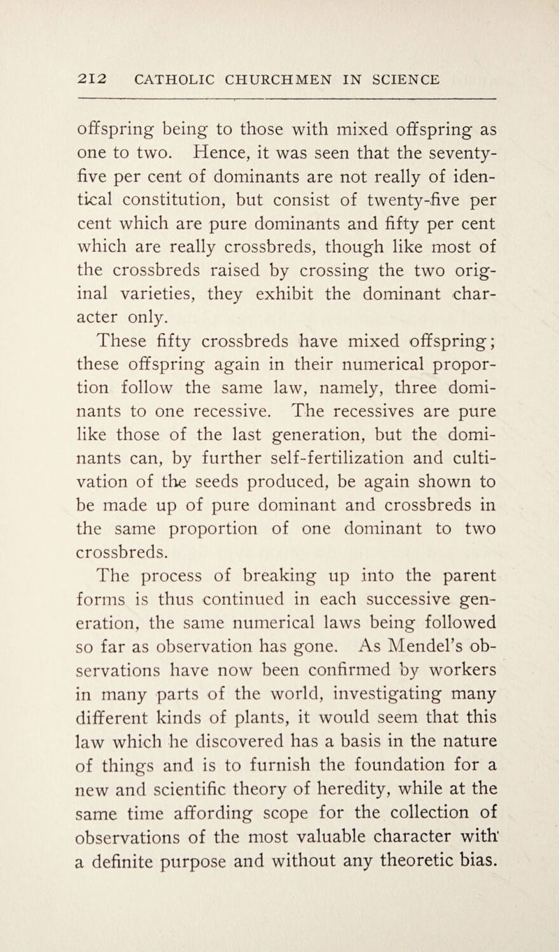 offspring being to those with mixed offspring as one to two. Hence, it was seen that the seventy- five per cent of dominants are not really of iden¬ tical constitution, but consist of twenty-five per cent which are pure dominants and fifty per cent which are really crossbreds, though like most of the crossbreds raised by crossing the two orig¬ inal varieties, they exhibit the dominant char¬ acter only. These fifty crossbreds have mixed offspring; these offspring again in their numerical propor¬ tion follow the same law, namely, three domi¬ nants to one recessive. The recessives are pure like those of the last generation, but the domi¬ nants can, by further self-fertilization and culti¬ vation of the seeds produced, be again shown to be made up of pure dominant and crossbreds in the same proportion of one dominant to two crossbreds. The process of breaking up into the parent forms is thus continued in each successive gen¬ eration, the same numerical laws being followed so far as observation has gone. As Mendel’s ob¬ servations have now been confirmed by workers in many parts of the world, investigating many different kinds of plants, it would seem that this law which he discovered has a basis in the nature of things and is to furnish the foundation for a new and scientific theory of heredity, while at the same time affording scope for the collection of observations of the most valuable character with' a definite purpose and without any theoretic bias.