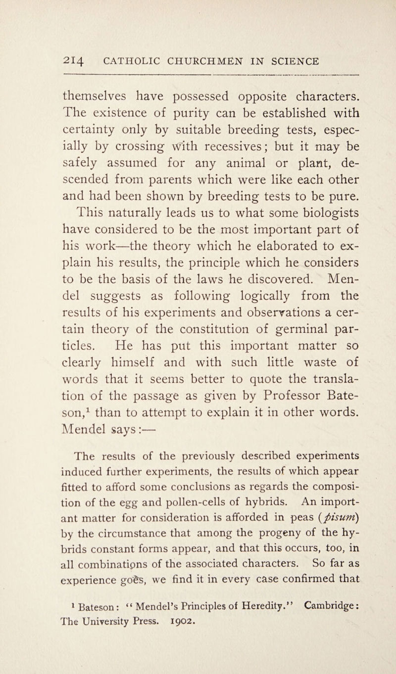 themselves have possessed opposite characters. The existence of purity can be established with certainty only by suitable breeding tests, espec¬ ially by crossing with recessives; but it may be safely assumed for any animal or plant, de¬ scended from parents which were like each other and had been shown by breeding tests to be pure. This naturally leads us to what some biologists have considered to be the most important part of his work—the theory which he elaborated to ex¬ plain his results, the principle which he considers to be the basis of the laws he discovered. Men¬ del suggests as following logically from the results of his experiments and observations a cer¬ tain theory of the constitution of germinal par¬ ticles. He has put this important matter so clearly himself and with such little waste of words that it seems better to quote the transla¬ tion of the passage as given by Professor Bate¬ son,1 than to attempt to explain it in other words. Mendel says:— The results of the previously described experiments induced further experiments, the results of which appear fitted to afford some conclusions as regards the composi¬ tion of the egg and pollen-cells of hybrids. An import¬ ant matter for consideration is afforded in peas (fiisum) by the circumstance that among the progeny of the hy¬ brids constant forms appear, and that this occurs, too, in all combinatipns of the associated characters. So far as experience go'ds, we find it in every case confirmed that 1 Bateson : “ Mendel’s Principles of Heredity.” Cambridge: The University Press. 1902.