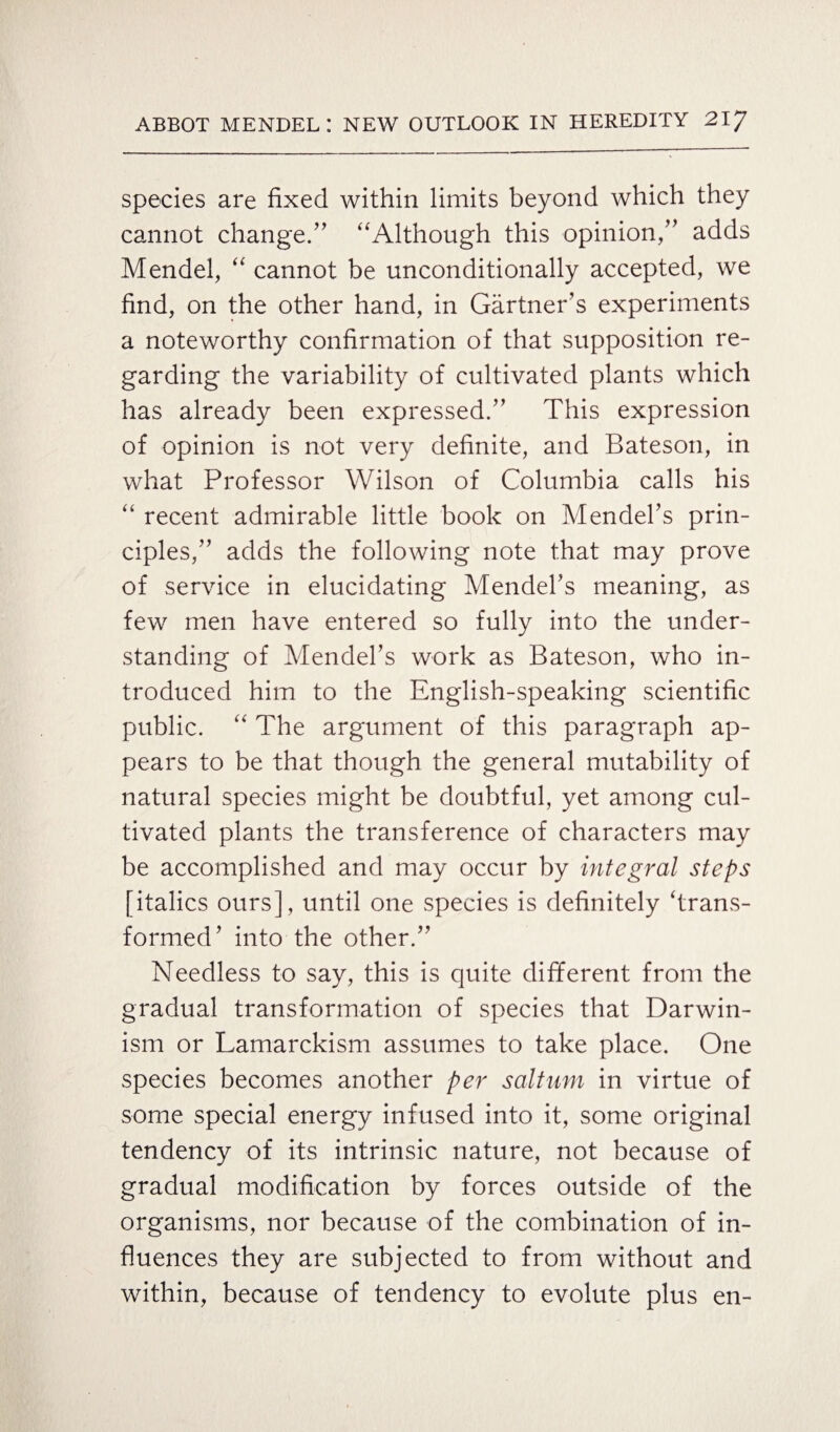 species are fixed within limits beyond which they cannot change/' “Although this opinion, adds Mendel, “ cannot be unconditionally accepted, we find, on the other hand, in Gartner’s experiments a noteworthy confirmation of that supposition re¬ garding the variability of cultivated plants which has already been expressed. This expression of opinion is not very definite, and Bateson, in what Professor Wilson of Columbia calls his “ recent admirable little book on Mendel’s prin¬ ciples, adds the following note that may prove of service in elucidating Mendel's meaning, as few men have entered so fully into the under¬ standing of Mendel's work as Bateson, who in¬ troduced him to the English-speaking scientific public. “ The argument of this paragraph ap¬ pears to be that though the general mutability of natural species might be doubtful, yet among cul¬ tivated plants the transference of characters may be accomplished and may occur by integral steps [italics ours], until one species is definitely ‘trans¬ formed’ into the other.” Needless to say, this is quite different from the gradual transformation of species that Darwin¬ ism or Lamarckism assumes to take place. One species becomes another per saltum in virtue of some special energy infused into it, some original tendency of its intrinsic nature, not because of gradual modification by forces outside of the organisms, nor because of the combination of in¬ fluences they are subjected to from without and within, because of tendency to evolute plus en-