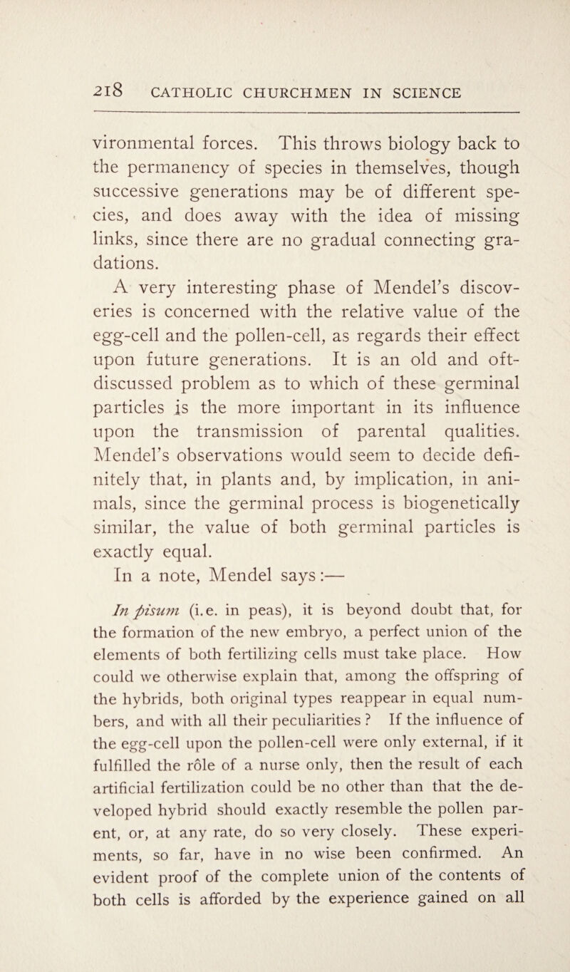 vironmental forces. This throws biology back to the permanency of species in themselves, though successive generations may be of different spe¬ cies, and does away with the idea of missing links, since there are no gradual connecting gra¬ dations. A very interesting phase of Mendel's discov¬ eries is concerned with the relative value of the egg-cell and the pollen-cell, as regards their effect upon future generations. It is an old and oft- discussed problem as to which of these germinal particles is the more important in its influence upon the transmission of parental qualities. Mendel’s observations would seem to decide defi¬ nitely that, in plants and, by implication, in ani¬ mals, since the germinal process is biogenetically similar, the value of both germinal particles is exactly equal. In a note, Mendel says:— In ftisum (i.e. in peas), it is beyond doubt that, for the formation of the new embryo, a perfect union of the elements of both fertilizing cells must take place. How could we otherwise explain that, among the offspring of the hybrids, both original types reappear in equal num¬ bers, and with all their peculiarities ? If the influence of the egg-cell upon the pollen-cell were only external, if it fulfilled the role of a nurse only, then the result of each artificial fertilization could be no other than that the de¬ veloped hybrid should exactly resemble the pollen par¬ ent, or, at any rate, do so very closely. These experi¬ ments, so far, have in no wise been confirmed. An evident proof of the complete union of the contents of both cells is afforded by the experience gained on all