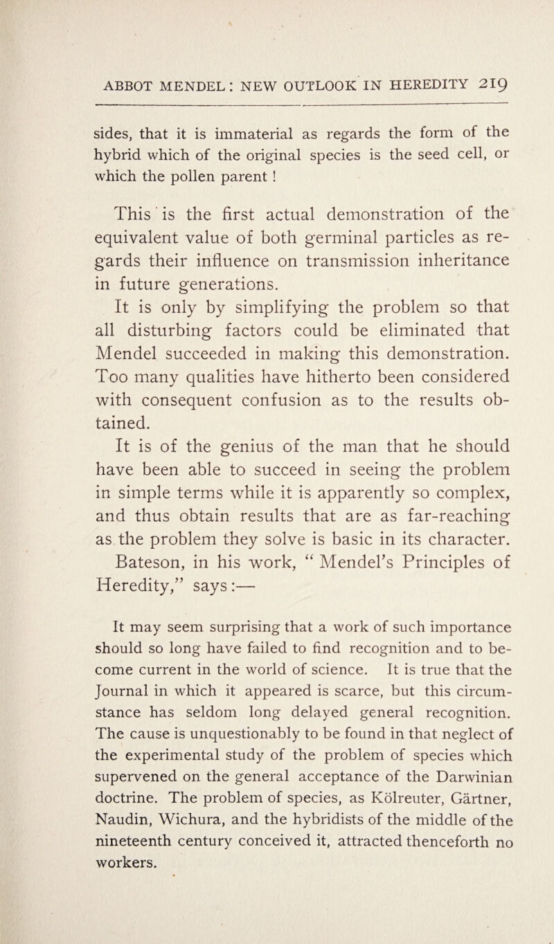 sides, that it is immaterial as regards the form of the hybrid which of the original species is the seed cell, or which the pollen parent ! This' is the first actual demonstration of the equivalent value of both germinal particles as re¬ gards their influence on transmission inheritance in future generations. It is only by simplifying the problem so that all disturbing factors could be eliminated that Mendel succeeded in making this demonstration. Too many qualities have hitherto been considered with consequent confusion as to the results ob¬ tained. It is of the genius of the man that he should have been able to succeed in seeing the problem in simple terms while it is apparently so complex, and thus obtain results that are as far-reaching as the problem they solve is basic in its character. Bateson, in his work, “ Mendel’s Principles of Heredity,” says:— It may seem surprising that a work of such importance should so long have failed to find recognition and to be¬ come current in the world of science. It is true that the Journal in which it appeared is scarce, but this circum¬ stance has seldom long delayed general recognition. The cause is unquestionably to be found in that neglect of the experimental study of the problem of species which supervened on the general acceptance of the Darwinian doctrine. The problem of species, as Kolreuter, Gartner, Naudin, Wichura, and the hybridists of the middle of the nineteenth century conceived it, attracted thenceforth no workers.