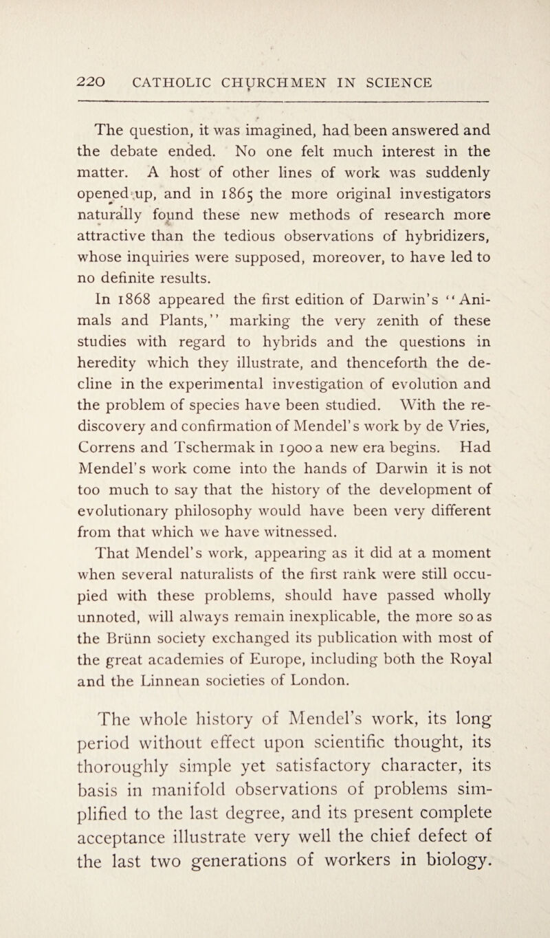 The question, it was imagined, had been answered and the debate ended. No one felt much interest in the matter. A host of other lines of work was suddenly opened up, and in 1865 the more original investigators naturally found these new methods of research more attractive than the tedious observations of hybridizers, whose inquiries were supposed, moreover, to have led to no definite results. In 1868 appeared the first edition of Darwin’s “Ani¬ mals and Plants,” marking the very zenith of these studies with regard to hybrids and the questions in heredity which they illustrate, and thenceforth the de¬ cline in the experimental investigation of evolution and the problem of species have been studied. With the re¬ discovery and confirmation of Mendel’s work by de Vries, Correns and Tschermak in 1900 a new era begins. Had Mendel’s work come into the hands of Darwin it is not too much to say that the history of the development of evolutionary philosophy would have been very different from that which we have witnessed. That Mendel’s work, appearing as it did at a moment when several naturalists of the first rank were still occu¬ pied with these problems, should have passed wholly unnoted, will always remain inexplicable, the more so as the Briinn society exchanged its publication with most of the great academies of Europe, including both the Royal and the Linnean societies of London. The whole history of Mendel’s work, its long period without effect upon scientific thought, its thoroughly simple yet satisfactory character, its basis in manifold observations of problems sim¬ plified to the last degree, and its present complete acceptance illustrate very well the chief defect of the last two generations of workers in biology.