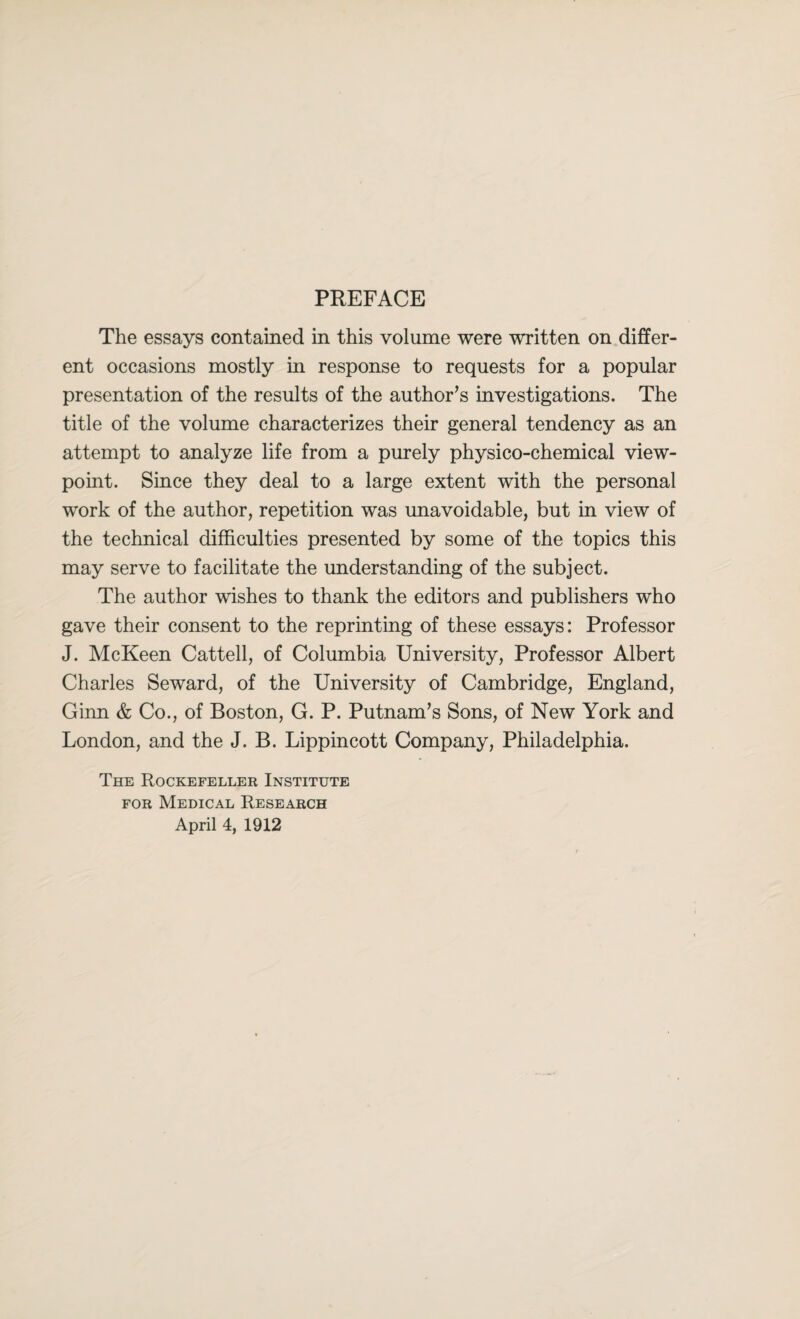 PREFACE The essays contained in this volume were written on differ¬ ent occasions mostly in response to requests for a popular presentation of the results of the author’s investigations. The title of the volume characterizes their general tendency as an attempt to analyze life from a purely physico-chemical view¬ point. Since they deal to a large extent with the personal work of the author, repetition was unavoidable, but in view of the technical difficulties presented by some of the topics this may serve to facilitate the understanding of the subject. The author wishes to thank the editors and publishers who gave their consent to the reprinting of these essays: Professor J. McKeen Cattell, of Columbia University, Professor Albert Charles Seward, of the University of Cambridge, England, Ginn & Co., of Boston, G. P. Putnam’s Sons, of New York and London, and the J. B. Lippincott Company, Philadelphia. The Rockefeller Institute for Medical Research April 4, 1912