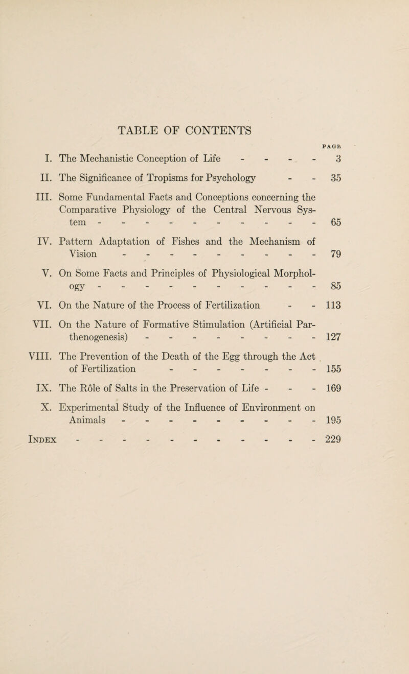 TABLE OF CONTENTS PAGE I. The Mechanistic Conception of Life 3 II. The Significance of Tropisms for Psychology 35 III. Some Fundamental Facts and Conceptions concerning the Comparative Physiology of the Central Nervous Sys¬ tem ----------65 IV. Pattern Adaptation of Fishes and the Mechanism of Vision - -- -- _- _-79 V. On Some Facts and Principles of Physiological Morphol¬ ogy ---------- 85 VI. On the Nature of the Process of Fertilization - - 113 VII. On the Nature of Formative Stimulation (Artificial Par¬ thenogenesis) - - - - - - - -127 VIII. The Prevention of the Death of the Egg through the Act of Fertilization - 155 IX. The Pole of Salts in the Preservation of Life - - - 169 X. Experimental Study of the Influence of Environment on Animals - -- -- -- -- 195 Index.229