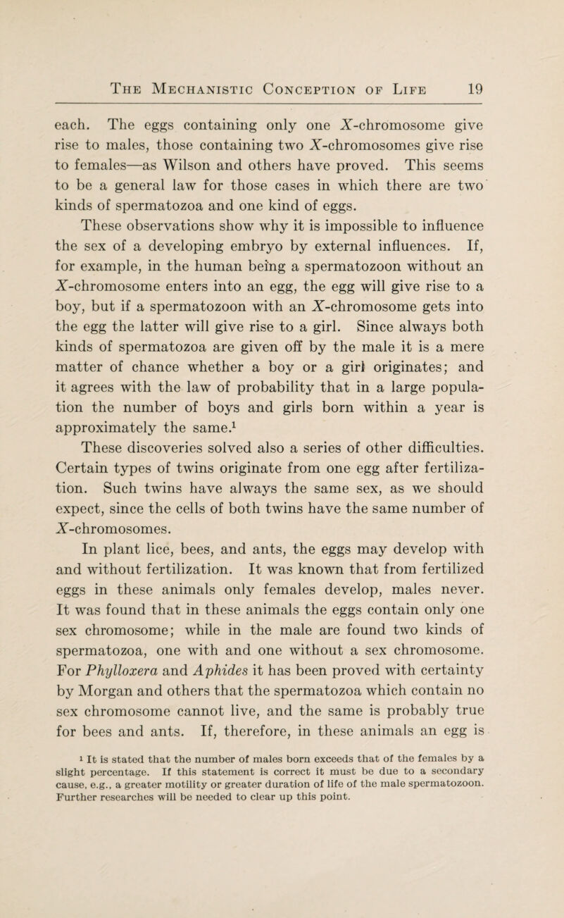 each. The eggs containing only one X-chromosome give rise to males, those containing two X-chromosomes give rise to females—as Wilson and others have proved. This seems to be a general law for those cases in which there are two kinds of spermatozoa and one kind of eggs. These observations show why it is impossible to influence the sex of a developing embryo by external influences. If, for example, in the human being a spermatozoon without an X-chromosome enters into an egg, the egg will give rise to a boy, but if a spermatozoon with an X-chromosome gets into the egg the latter will give rise to a girl. Since always both kinds of spermatozoa are given off by the male it is a mere matter of chance whether a boy or a girl originates; and it agrees with the law of probability that in a large popula¬ tion the number of boys and girls born within a year is approximately the same.1 These discoveries solved also a series of other difficulties. Certain types of twins originate from one egg after fertiliza¬ tion. Such twins have always the same sex, as we should expect, since the cells of both twins have the same number of X-chromosomes. In plant lice, bees, and ants, the eggs may develop with and without fertilization. It was known that from fertilized eggs in these animals only females develop, males never. It was found that in these animals the eggs contain only one sex chromosome; while in the male are found two kinds of spermatozoa, one with and one without a sex chromosome. For Phylloxera and Aphides it has been proved with certainty by Morgan and others that the spermatozoa which contain no sex chromosome cannot live, and the same is probably true for bees and ants. If, therefore, in these animals an egg is 1 It is stated that the number of males born exceeds that of the females by a slight percentage. If this statement is correct it must be due to a secondary cause, e.g., a greater motility or greater duration of life of the male spermatozoon. Further researches will be needed to clear up this point.