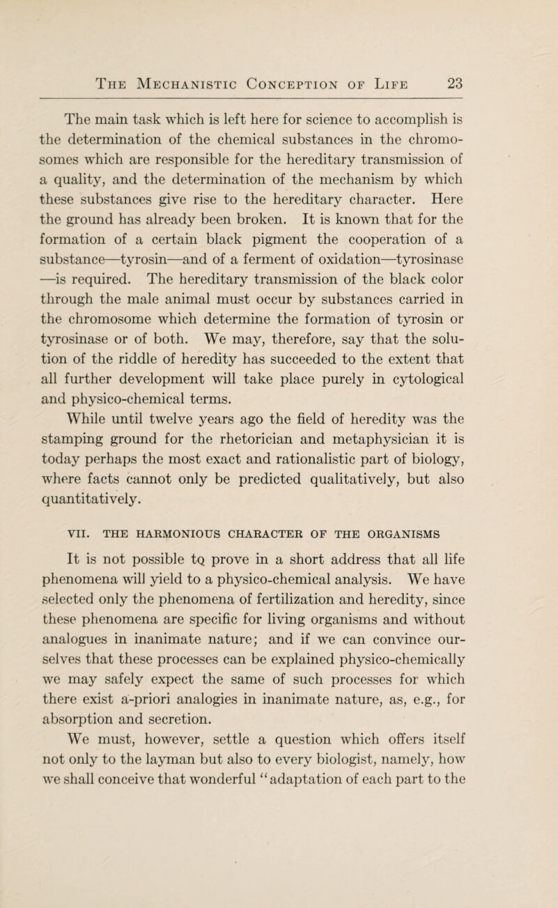 The main task which is left here for science to accomplish is the determination of the chemical substances in the chromo¬ somes which are responsible for the hereditary transmission of a quality, and the determination of the mechanism by which these substances give rise to the hereditary character. Here the ground has already been broken. It is known that for the formation of a certain black pigment the cooperation of a substance—tyrosin—and of a ferment of oxidation—tyrosinase —is required. The hereditary transmission of the black color through the male animal must occur by substances carried in the chromosome which determine the formation of tyrosin or tyrosinase or of both. We may, therefore, say that the solu¬ tion of the riddle of heredity has succeeded to the extent that all further development will take place purely in cytological and physico-chemical terms. While until twelve years ago the field of heredity was the stamping ground for the rhetorician and metaphysician it is today perhaps the most exact and rationalistic part of biology, where facts cannot only be predicted qualitatively, but also quantitatively. VII. THE HARMONIOUS CHARACTER OF THE ORGANISMS It is not possible tQ prove in a short address that all life phenomena will yield to a physico-chemical analysis. We have selected only the phenomena of fertilization and heredity, since these phenomena are specific for living organisms and without analogues in inanimate nature; and if we can convince our¬ selves that these processes can be explained physico-chemically we may safely expect the same of such processes for which there exist a-priori analogies in inanimate nature, as, e.g., for absorption and secretion. We must, however, settle a question which offers itself not only to the layman but also to every biologist, namely, how we shall conceive that wonderful “ adaptation of each part to the