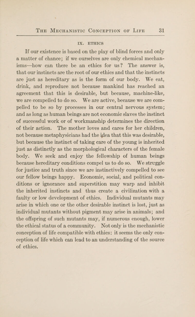 IX. ETHICS If our existence is based on the play of blind forces and only a matter of chance; if we ourselves are only chemical mechan¬ isms—how can there be an ethics for us? The answer is, that our instincts are the root of our ethics and that the instincts are just as hereditary as is the form of our body. We eat, drink, and reproduce not because mankind has reached an agreement that this is desirable, but because, machine-like, we are compelled to do so. We are active, because we are com¬ pelled to be so by processes in our central nervous system; and as long as human beings are not economic slaves the instinct of successful work or of workmanship determines the direction of their action. The mother loves and cares for her children, not because metaphysicians had the i^ea that this was desirable, but because the instinct of taking care of the young is inherited just as distinctly as the morphological characters of the female body. We seek and enjoy the fellowship of human beings because hereditary conditions compel us to do so. We struggle for justice and truth since we are instinctively compelled to see our fellow beings happy. Economic, social, and political con¬ ditions or ignorance and superstition may warp and inhibit the inherited instincts and thus create a civilization with a faulty or low development of ethics. Individual mutants may arise in which one or the other desirable instinct is lost, just as individual mutants without pigment may arise in animals; and the offspring of such mutants may, if numerous enough, lower the ethical status of a community. Not only is the mechanistic conception of life compatible with ethics: it seems the only con¬ ception of life which can lead to an understanding of the source of ethics.