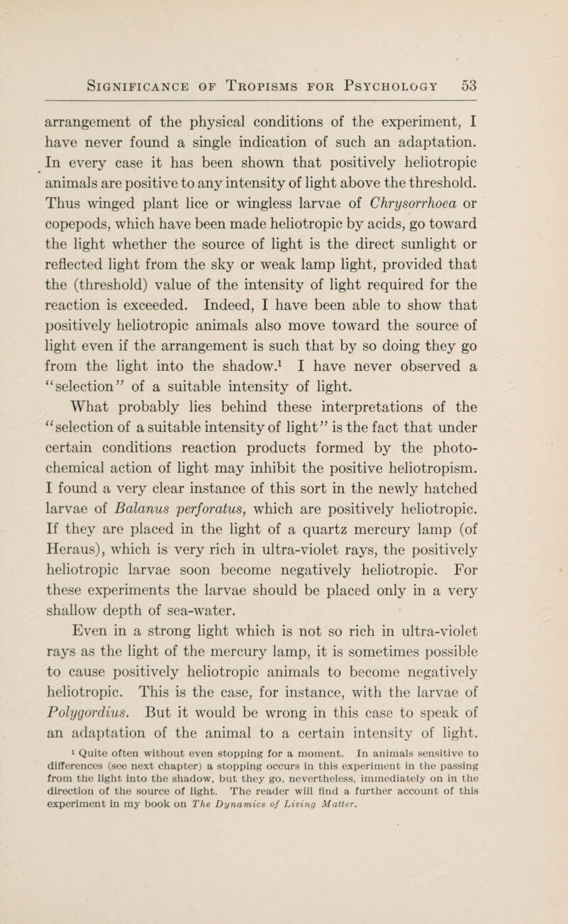 arrangement of the physical conditions of the experiment, I have never found a single indication of such an adaptation. In every case it has been shown that positively heliotropic animals are positive to any intensity of light above the threshold. Thus winged plant lice or wingless larvae of Chrysorrhoea or copepods, which have been made heliotropic by acids, go toward the light whether the source of light is the direct sunlight or reflected light from the sky or weak lamp light, provided that the (threshold) value of the intensity of light required for the reaction is exceeded. Indeed, I have been able to show that positively heliotropic animals also move toward the source of light even if the arrangement is such that by so doing they go from the light into the shadow.1 I have never observed a “ selection ” of a suitable intensity of light. What probably lies behind these interpretations of the “ selection of a suitable intensity of light” is the fact that under certain conditions reaction products formed by the photo¬ chemical action of light may inhibit the positive heliotropism. I found a very clear instance of this sort in the newly hatched larvae of Balanus perforatus, which are positively heliotropic. If they are placed in the light of a quartz mercury lamp (of Heraus), which is very rich in ultra-violet rays, the positively heliotropic larvae soon become negatively heliotropic. For these experiments the larvae should be placed only in a very shallow depth of sea-water. Even in a strong light which is not so rich in ultra-violet rays as the light of the mercury lamp, it is sometimes possible to cause positively heliotropic animals to become negatively heliotropic. This is the case, for instance, with the larvae of Polygordius. But it would be wrong in this case to speak of an adaptation of the animal to a certain intensity of light. 1 Quite often without even stopping for a moment. In animals sensitive to differences (see next chapter) a stopping occurs in this experiment in the passing from the light into the shadow, but they go, nevertheless, immediately on in the direction of the source of light. The reader will find a further account of this experiment in my book on The Dynamics of Living Matter.