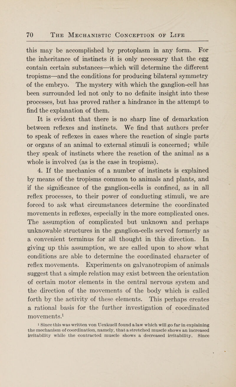 this may be accomplished by protoplasm in any form. For the inheritance of instincts it is only necessary that the egg contain certain substances—which will determine the different tropisms—and the conditions for producing bilateral symmetry of the embryo. The mystery with which the ganglion-cell has been surrounded led not only to no definite insight into these processes, but has proved rather a hindrance in the attempt to find the explanation of them. It is evident that there is no sharp line of demarkation between reflexes and instincts. We find that authors prefer to speak of reflexes in cases where the reaction of single parts or organs of an animal to external stimuli is concerned; while they speak of instincts where the reaction of the animal as a whole is involved (as is the case in tropisms). 4. If the mechanics of a number of instincts is explained by means of the tropisms common to animals and plants, and if the significance of the ganglion-cells is confined, as in all reflex processes, to their power of conducting stimuli, we are forced to ask what circumstances determine the coordinated movements in reflexes, especially in the more complicated ones. The assumption of complicated but unknown and perhaps unknowable structures in the ganglion-cells served formerly as a convenient terminus for all thought in this direction. In giving up this assumption, we are called upon to show what conditions are able to determine the coordinated character of reflex movements. Experiments on galvanotropism of animals suggest that a simple relation may exist between the orientation of certain motor elements in the central nervous system and the direction of the movements of the body which is called forth by the activity of these elements. This perhaps creates a rational basis for the further investigation of coordinated movements.1 1 Since this was written von Uexkuell found a law which will go far in explaining the mechanism of coordination, namely, that a stretched muscle shows an increased irritability while the contracted muscle shows a decreased irritability. Since