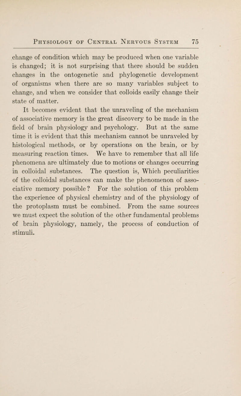 change of condition which may be produced when one variable is changed; it is not surprising that there should be sudden changes in the ontogenetic and phylogenetic development of organisms when there are so many variables subject to change, and when we consider that colloids easily change their state of matter. It becomes evident that the unraveling of the mechanism of associative memory is the great discovery to be made in the field of brain physiology and psychology. But at the same time it is evident that this mechanism cannot be unraveled by histological methods, or by operations on the brain, or by measuring reaction times. We have to remember that all life phenomena are ultimately due to motions or changes occurring in colloidal substances. The question is, Which peculiarities of the colloidal substances can make the phenomenon of asso¬ ciative memory possible? For the solution of this problem the experience of physical chemistry and of the physiology of the protoplasm must be combined. From the same sources we must expect the solution of the other fundamental problems of brain physiology, namely, the process of conduction of stimuli.