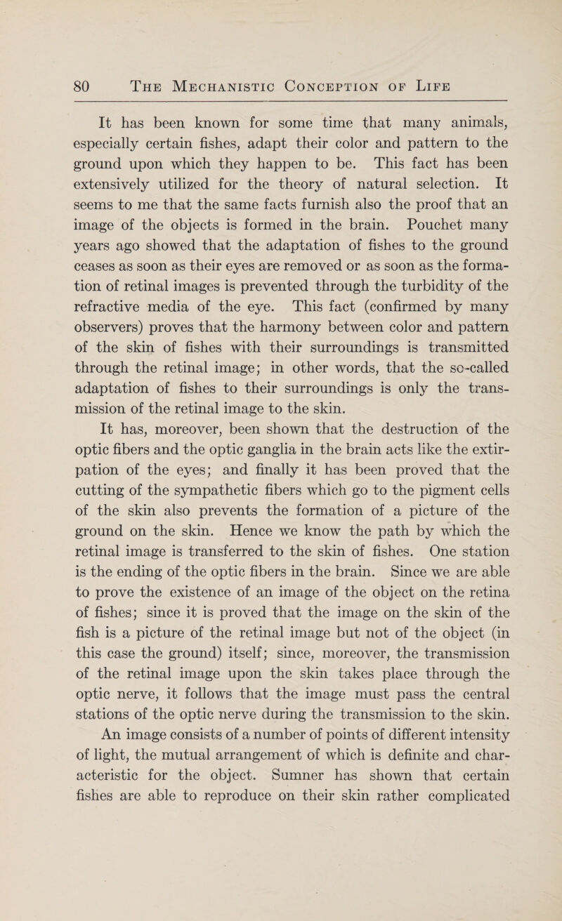 It has been known for some time that many animals, especially certain fishes, adapt their color and pattern to the ground upon which they happen to be. This fact has been extensively utilized for the theory of natural selection. It seems to me that the same facts furnish also the proof that an image of the objects is formed in the brain. Pouchet many years ago showed that the adaptation of fishes to the ground ceases as soon as their eyes are removed or as soon as the forma¬ tion of retinal images is prevented through the turbidity of the refractive media of the eye. This fact (confirmed by many observers) proves that the harmony between color and pattern of the skin of fishes with their surroundings is transmitted through the retinal image; in other words, that the so-called adaptation of fishes to their surroundings is only the trans¬ mission of the retinal image to the skin. It has, moreover, been shown that the destruction of the optic fibers and the optic ganglia in the brain acts like the extir¬ pation of the eyes; and finally it has been proved that the cutting of the sympathetic fibers which go to the pigment cells of the skin also prevents the formation of a picture of the ground on the skin. Hence we know the path by which the retinal image is transferred to the skin of fishes. One station is the ending of the optic fibers in the brain. Since we are able to prove the existence of an image of the object on the retina of fishes; since it is proved that the image on the skin of the fish is a picture of the retinal image but not of the object (in this case the ground) itself; since, moreover, the transmission of the retinal image upon the skin takes place through the optic nerve, it follows that the image must pass the central stations of the optic nerve during the transmission to the skin. An image consists of a number of points of different intensity of light, the mutual arrangement of which is definite and char¬ acteristic for the object. Sumner has shown that certain fishes are able to reproduce on their skin rather complicated