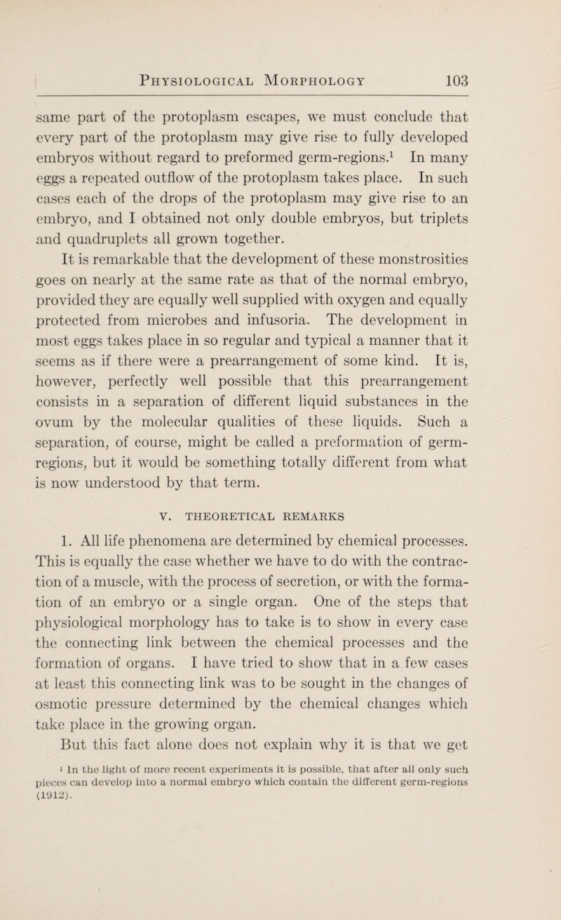 same part of the protoplasm escapes, we must conclude that every part of the protoplasm may give rise to fully developed embryos without regard to preformed germ-regions.1 In many eggs a repeated outflow of the protoplasm takes place. In such cases each of the drops of the protoplasm may give rise to an embryo, and I obtained not only double embryos, but triplets and quadruplets all grown together. It is remarkable that the development of these monstrosities goes on nearly at the same rate as that of the normal embryo, provided they are equally well supplied with oxygen and equally protected from microbes and infusoria. The development in most eggs takes place in so regular and typical a manner that it seems as if there were a prearrangement of some kind. It is, however, perfectly well possible that this prearrangement consists in a separation of different liquid substances in the ovum by the molecular qualities of these liquids. Such a separation, of course, might be called a preformation of germ- regions, but it would be something totally different from what is now understood by that term. V. THEORETICAL REMARKS 1. All life phenomena are determined by chemical processes. This is equally the case whether we have to do with the contrac¬ tion of a muscle, with the process of secretion, or with the forma¬ tion of an embryo or a single organ. One of the steps that physiological morphology has to take is to show in every case the connecting link between the chemical processes and the formation of organs. I have tried to show that in a few cases at least this connecting link was to be sought in the changes of osmotic pressure determined by the chemical changes which take place in the growing organ. But this fact alone does not explain why it is that we get 1 In the light of more recent experiments it is possible, that after all only such pieces can develop into a normal embryo which contain the different germ-regions (1912).