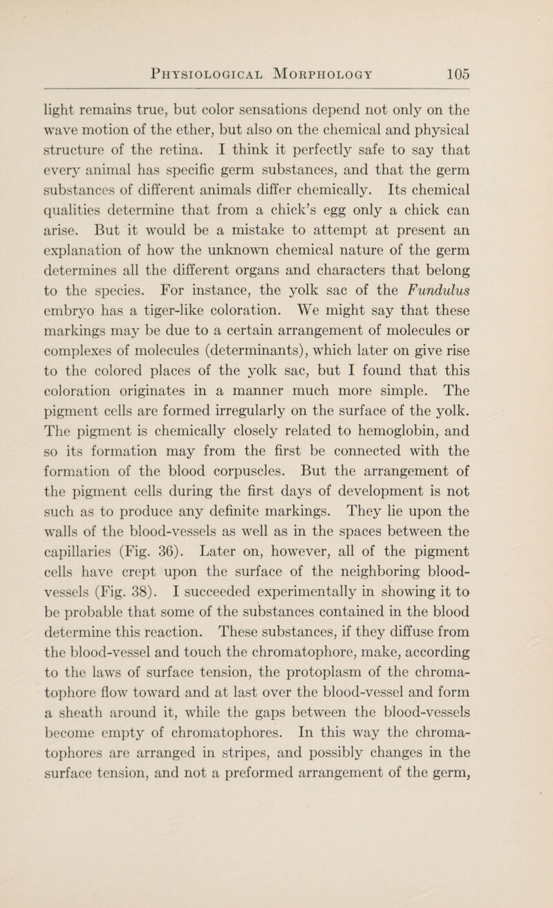 light remains true, but color sensations depend not only on the wave motion of the ether, but also on the chemical and physical structure of the retina. I think it perfectly safe to say that every animal has specific germ substances, and that the germ substances of different animals differ chemically. Its chemical qualities determine that from a chick’s egg only a chick can arise. But it would be a mistake to attempt at present an explanation of how the unknown chemical nature of the germ determines all the different organs and characters that belong to the species. For instance, the yolk sac of the Fundulus embryo has a tiger-like coloration. We might say that these markings may be due to a certain arrangement of molecules or complexes of molecules (determinants), which later on give rise to the colored places of the yolk sac, but I found that this coloration originates in a manner much more simple. The pigment cells are formed irregularly on the surface of the yolk. The pigment is chemically closely related to hemoglobin, and so its formation may from the first be connected with the formation of the blood corpuscles. But the arrangement of the pigment cells during the first days of development is not such as to produce any definite markings. They lie upon the walls of the blood-vessels as well as in the spaces between the capillaries (Fig. 36). Later on, however, all of the pigment cells have crept upon the surface of the neighboring blood¬ vessels (Fig. 38). I succeeded experimentally in showing it to be probable that some of the substances contained in the blood determine this reaction. These substances, if they diffuse from the blood-vessel and touch the chromatophore, make, according to the laws of surface tension, the protoplasm of the chroma¬ tophore flow toward and at last over the blood-vessel and form a sheath around it, while the gaps between the blood-vessels become empty of chromatophores. In this way the chroma- tophores are arranged in stripes, and possibly changes in the surface tension, and not a preformed arrangement of the germ,