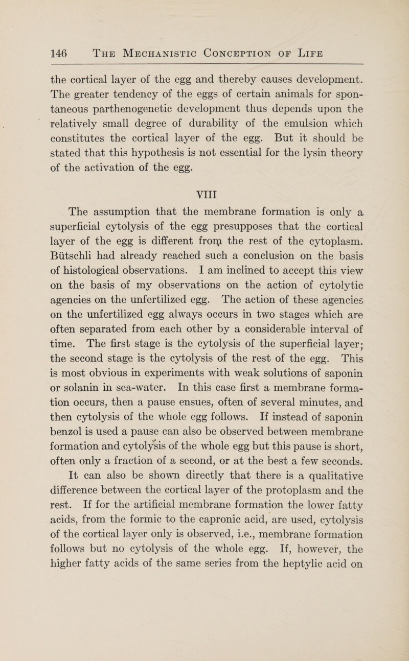 the cortical layer of the egg and thereby causes development. The greater tendency of the eggs of certain animals for spon¬ taneous parthenogenetic development thus depends upon the relatively small degree of durability of the emulsion which constitutes the cortical layer of the egg. But it should be stated that this hypothesis is not essential for the lysin theory of the activation of the egg. VIII The assumption that the membrane formation is only a superficial cytolysis of the egg presupposes that the cortical layer of the egg is different froip. the rest of the cytoplasm. Biitschli had already reached such a conclusion on the basis of histological observations. I am inclined to accept this view on the basis of my observations on the action of cytolytic agencies on the unfertilized egg. The action of these agencies on the unfertilized egg always occurs in two stages which are often separated from each other by a considerable interval of time. The first stage is the cytolysis of the superficial layer; the second stage is the cytolysis of the rest of the egg. This is most obvious in experiments with weak solutions of saponin or solanin in sea-water. In this case first a membrane forma¬ tion occurs, then a pause ensues, often of several minutes, and then cytolysis of the whole egg follows. If instead of saponin benzol is used a pause can also be observed between membrane formation and cytolysis of the whole egg but this pause is short, often only a fraction of a second, or at the best a few seconds. It can also be shown directly that there is a qualitative difference between the cortical layer of the protoplasm and the rest. If for the artificial membrane formation the lower fatty acids, from the formic to the capronic acid, are used, cytolysis of the cortical layer only is observed, i.e., membrane formation follows but no cytolysis of the whole egg. If, however, the higher fatty acids of the same series from the heptylic acid on