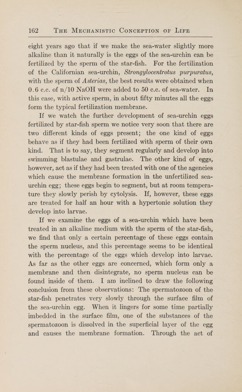 eight years ago that if we make the sea-water slightly more alkaline than it naturally is the eggs of the sea-urchin can be fertilized by the sperm of the star-fish. For the fertilization of the Californian sea-urchin, Strongylocentrotus purpuratus, with the sperm of Asterias, the best results were obtained when 0.6 c.c. of n/10 NaOH were added to 50 c.c. of sea-water. In this case, with active sperm, in about fifty minutes all the eggs form the typical fertilization membrane. If we watch the further development of sea-urchin eggs fertilized by star-fish sperm we notice very soon that there are two different kinds of eggs present; the one kind of eggs behave as if they had been fertilized with sperm of their own kind. That is to say, they segment regularly and develop into swimming blastulae and gastrulae. The other kind of eggs, however, act as if they had been treated with one of the agencies which cause the membrane formation in the unfertilized sea- urchin egg; these eggs begin to segment, but at room tempera¬ ture they slowly perish by cytolysis. If, however, these eggs are treated for half an hour with a hypertonic solution they develop into larvae. If we examine the eggs of a sea-urchin which have been treated in an alkaline medium with the sperm of the star-fish, we find that only a certain percentage of these eggs contain the sperm nucleus, and this percentage seems to be identical with the percentage of the eggs which develop into larvae. As far as the other eggs are concerned, which form only a membrane and then disintegrate, no sperm nucleus can be found inside of them. I am inclined to draw the following conclusion from these observations: The spermatozoon of the star-fish penetrates very slowly through the surface film of the sea-urchin egg. When it lingers for some time partially imbedded in the surface film, one of the substances of the spermatozoon is dissolved in the superficial layer of the egg and causes the membrane formation. Through the act of