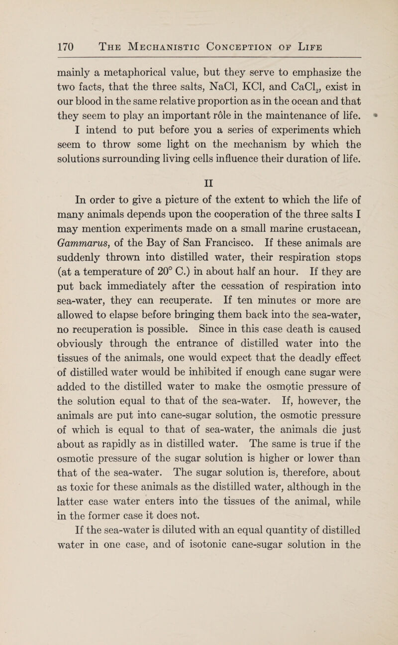 mainly a metaphorical value, but they serve to emphasize the two facts, that the three salts, NaCl, KC1, and CaCl2, exist in our blood in the same relative proportion as in the ocean and that they seem to play an important role in the maintenance of life. I intend to put before you a series of experiments which seem to throw some light on the mechanism by which the solutions surrounding living cells influence their duration of life. II In order to give a picture of the extent to which the life of many animals depends upon the cooperation of the three salts I may mention experiments made on a small marine crustacean, Gammarus, of the Bay of San Francisco. If these animals are suddenly thrown into distilled water, their respiration stops (at a temperature of 20° C.) in about half an hour. If they are put back immediately after the cessation of respiration into sea-water, they can recuperate. If ten minutes or more are allowed to elapse before bringing them back into the sea-water, no recuperation is possible. Since in this case death is caused obviously through the entrance of distilled water into the tissues of the animals, one would expect that the deadly effect of distilled water would be inhibited if enough cane sugar were added to the distilled water to make the osmotic pressure of the solution equal to that of the sea-water. If, however, the animals are put into cane-sugar solution, the osmotic pressure of which is equal to that of sea-water, the animals die just about as rapidly as in distilled water. The same is true if the osmotic pressure of the sugar solution is higher or lower than that of the sea-water. The sugar solution is, therefore, about as toxic for these animals as the distilled water, although in the latter case water enters into the tissues of the animal, while in the former case it does not. If the sea-water is diluted with an equal quantity of distilled water in one case, and of isotonic cane-sugar solution in the