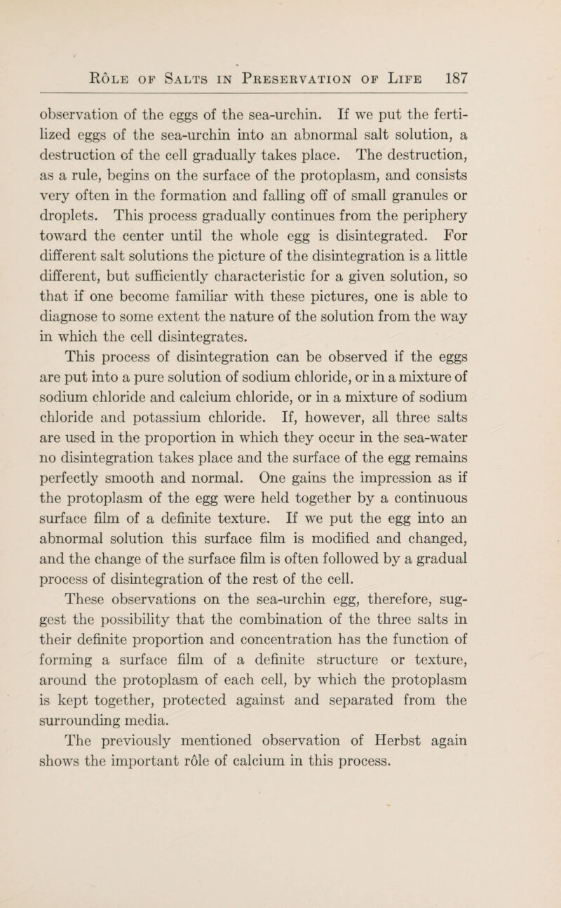 observation of the eggs of the sea-urchin. If we put the ferti¬ lized eggs of the sea-urchin into an abnormal salt solution, a destruction of the cell gradually takes place. The destruction, as a rule, begins on the surface of the protoplasm, and consists very often in the formation and falling off of small granules or droplets. This process gradually continues from the periphery toward the center until the whole egg is disintegrated. For different salt solutions the picture of the disintegration is a little different, but sufficiently characteristic for a given solution, so that if one become familiar with these pictures, one is able to diagnose to some extent the nature of the solution from the way in which the cell disintegrates. This process of disintegration can be observed if the eggs are put into a pure solution of sodium chloride, or in a mixture of sodium chloride and calcium chloride, or in a mixture of sodium chloride and potassium chloride. If, however, all three salts are used in the proportion in which they occur in the sea-water no disintegration takes place and the surface of the egg remains perfectly smooth and normal. One gains the impression as if the protoplasm of the egg were held together by a continuous surface film of a definite texture. If we put the egg into an abnormal solution this surface film is modified and changed, and the change of the surface film is often followed by a gradual process of disintegration of the rest of the cell. These observations on the sea-urchin egg, therefore, sug¬ gest the possibility that the combination of the three salts in their definite proportion and concentration has the function of forming a surface film of a definite structure or texture, around the protoplasm of each cell, by which the protoplasm is kept together, protected against and separated from the surrounding media. The previously mentioned observation of Herbst again shows the important role of calcium in this process.