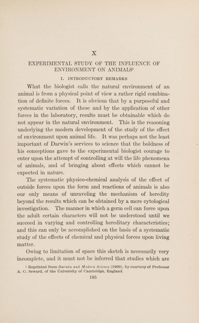 X EXPERIMENTAL STUDY OF THE INFLUENCE OF ENVIRONMENT ON ANIMALS1 I. INTRODUCTORY REMARKS What the biologist calls the natural environment of an animal is from a physical point of view a rather rigid combina¬ tion of definite forces. It is obvious that by a purposeful and systematic variation of these and by the application of other forces in the laboratory, results must be obtainable which do not appear in the natural environment. This is the reasoning underlying the modern development of the study of the effect of environment upon animal life. It was perhaps not the least important of Darwin’s services to science that the boldness of his conceptions gave to the experimental biologist courage to enter upon the attempt of controlling at will the life phenomena of animals, and of bringing about effects which cannot be expected in nature. The systematic physico-chemical analysis of the effect of outside forces upon the form and reactions of animals is also our only means of unraveling the mechanism of heredity beyond the results which can be obtained by a mere cytological investigation. The manner in which a germ cell can force upon the adult certain characters will not be understood until we succeed in varying and controlling hereditary characteristics; and this can only be accomplished on the basis of a systematic study of the effects of chemical and physical forces upon living matter. Owing to limitation of space this sketch is necessarily very incomplete, and it must not be inferred that studies which are 1 Reprinted from Darwin and Modern Science (1909), by courtesy of Professor A. C. Seward, of the University of Cambridge, England.