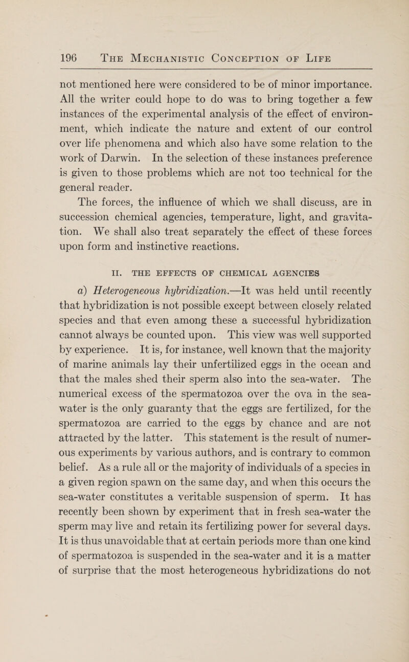 not mentioned here were considered to be of minor importance. All the writer could hope to do was to bring together a few instances of the experimental analysis of the effect of environ¬ ment, which indicate the nature and extent of our control over life phenomena and which also have some relation to the work of Darwin. In the selection of these instances preference is given to those problems which are not too technical for the general reader. The forces, the influence of which we shall discuss, are in succession chemical agencies, temperature, light, and gravita¬ tion. We shall also treat separately the effect of these forces upon form and instinctive reactions. II. THE EFFECTS OF CHEMICAL AGENCIES a) Heterogeneous hybridization.—It was held until recently that hybridization is not possible except between closely related species and that even among these a successful hybridization cannot always be counted upon. This view was well supported by experience. It is, for instance, well known that the majority of marine animals lay their unfertilized eggs in the ocean and that the males shed their sperm also into the sea-water. The numerical excess of the spermatozoa over the ova in the sea¬ water is the only guaranty that the eggs are fertilized, for the spermatozoa are carried to the eggs by chance and are not attracted by the latter. This statement is the result of numer¬ ous experiments by various authors, and is contrary to common belief. As a rule all or the majority of individuals of a species in a given region spawn on the same day, and when this occurs the sea-water constitutes a veritable suspension of sperm. It has recently been shown by experiment that in fresh sea-water the sperm may live and retain its fertilizing power for several days. It is thus unavoidable that at certain periods more than one kind of spermatozoa is suspended in the sea-water and it is a matter of surprise that the most heterogeneous hybridizations do not