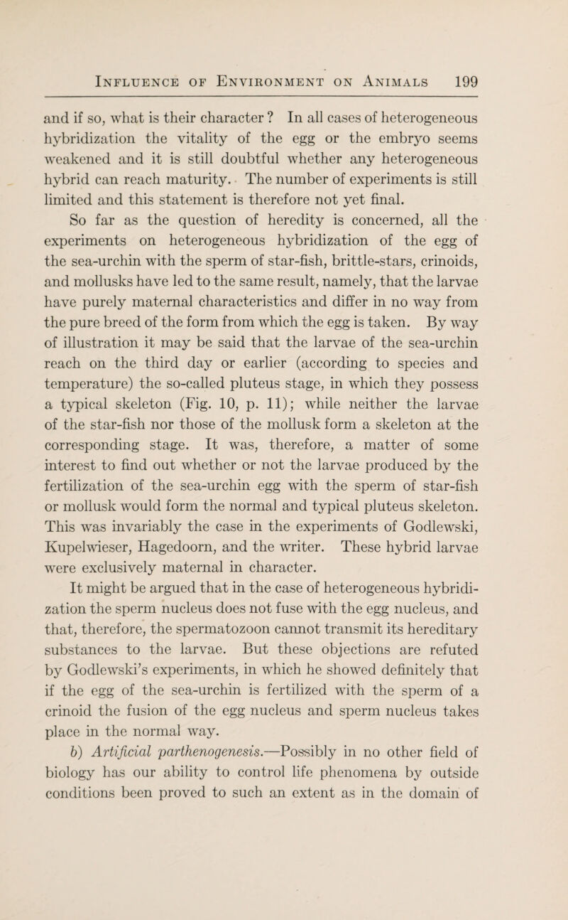 and if so, what is their character ? In all cases of heterogeneous hybridization the vitality of the egg or the embryo seems weakened and it is still doubtful whether any heterogeneous hybrid can reach maturity. The number of experiments is still limited and this statement is therefore not yet final. So far as the question of heredity is concerned, all the experiments on heterogeneous hybridization of the egg of the sea-urchin with the sperm of star-fish, brittle-stars, crinoids, and mollusks have led to the same result, namely, that the larvae have purely maternal characteristics and differ in no way from the pure breed of the form from which the egg is taken. By way of illustration it may be said that the larvae of the sea-urchin reach on the third day or earlier (according to species and temperature) the so-called pluteus stage, in which they possess a typical skeleton (Fig. 10, p. 11); while neither the larvae of the star-fish nor those of the mollusk form a skeleton at the corresponding stage. It was, therefore, a matter of some interest to find out whether or not the larvae produced by the fertilization of the sea-urchin egg with the sperm of star-fish or mollusk would form the normal and typical pluteus skeleton. This was invariably the case in the experiments of Godlewski, Kupelwieser, Hagedoorn, and the writer. These hybrid larvae were exclusively maternal in character. It might be argued that in the case of heterogeneous hybridi¬ zation the sperm nucleus does not fuse with the egg nucleus, and that, therefore, the spermatozoon cannot transmit its hereditary substances to the larvae. But these objections are refuted by Godlewski’s experiments, in which he showed definitely that if the egg of the sea-urchin is fertilized with the sperm of a crinoid the fusion of the egg nucleus and sperm nucleus takes place in the normal way. b) Artificial parthenogenesis.—Possibly in no other field of biology has our ability to control life phenomena by outside conditions been proved to such an extent as in the domain of