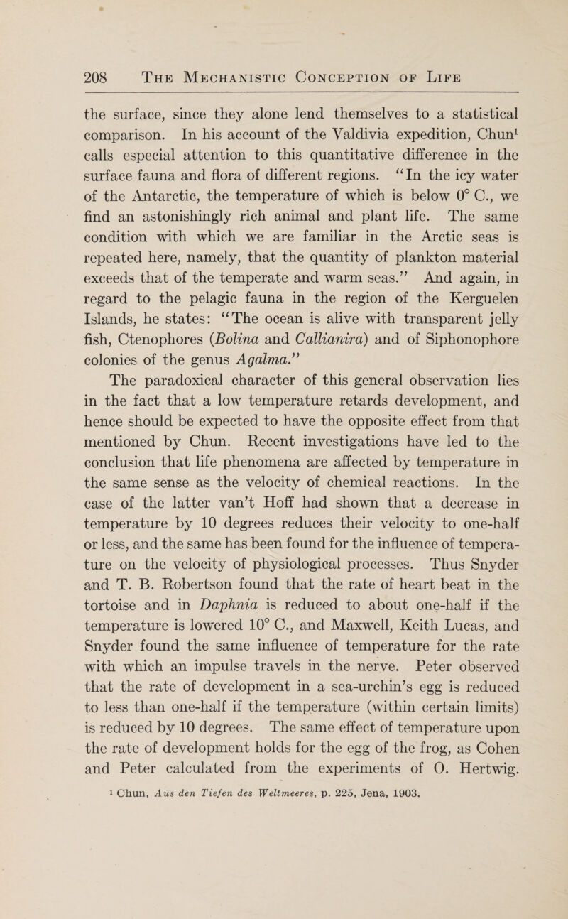 the surface, since they alone lend themselves to a statistical comparison. In his account of the Valdivia expedition, Chun1 calls especial attention to this quantitative difference in the surface fauna and flora of different regions. “In the icy water of the Antarctic, the temperature of which is below 0° C., we find an astonishingly rich animal and plant life. The same condition with which we are familiar in the Arctic seas is repeated here, namely, that the quantity of plankton material exceeds that of the temperate and warm seas.” And again, in regard to the pelagic fauna in the region of the Kerguelen Islands, he states: “The ocean is alive with transparent jelly fish, Ctenophores (Bolina and Callianira) and of Siphonophore colonies of the genus Agalma The paradoxical character of this general observation lies in the fact that a low temperature retards development, and hence should be expected to have the opposite effect from that mentioned by Chun. Recent investigations have led to the conclusion that life phenomena are affected by temperature in the same sense as the velocity of chemical reactions. In the case of the latter van’t Hoff had shown that a decrease in temperature by 10 degrees reduces their velocity to one-half or less, and the same has been found for the influence of tempera¬ ture on the velocity of physiological processes. Thus Snyder and T. B. Robertson found that the rate of heart beat in the tortoise and in Daphnia is reduced to about one-half if the temperature is lowered 10° C., and Maxwell, Keith Lucas, and Snyder found the same influence of temperature for the rate with which an impulse travels in the nerve. Peter observed that the rate of development in a sea-urchin’s egg is reduced to less than one-half if the temperature (within certain limits) is reduced by 10 degrees. The same effect of temperature upon the rate of development holds for the egg of the frog, as Cohen and Peter calculated from the experiments of O. Hertwig. 1 Chun, Aus den Tiefen des Weltmeeres, p. 225, Jena, 1903.