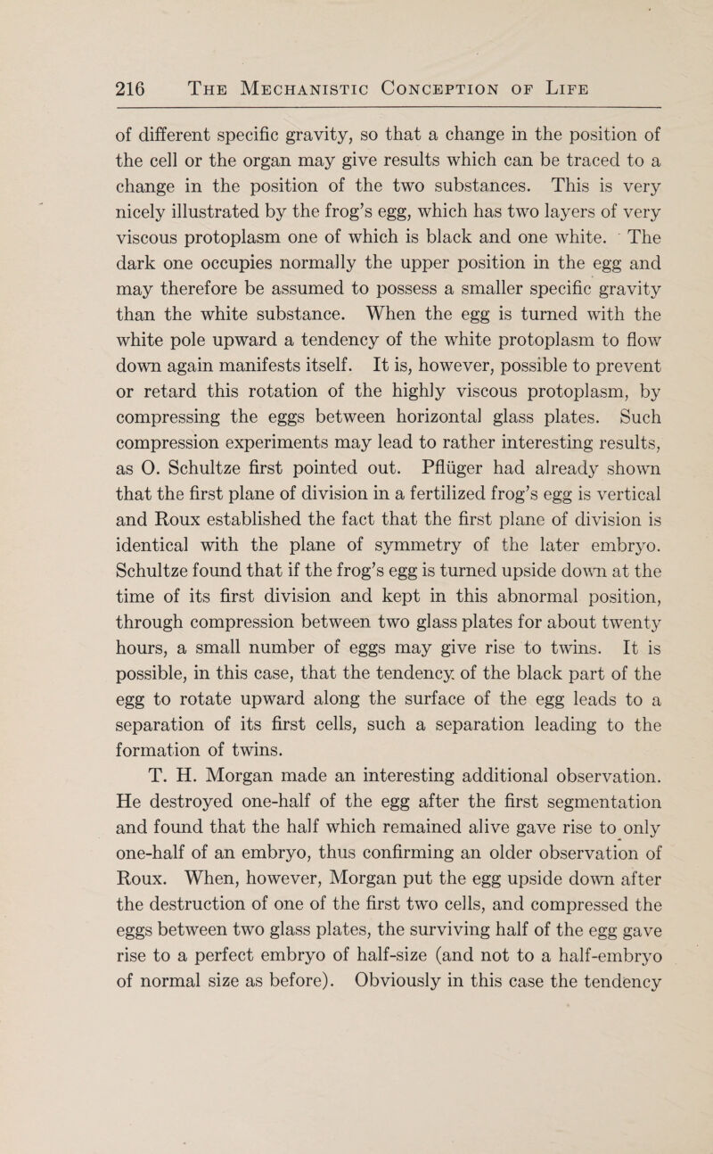 of different specific gravity, so that a change in the position of the cell or the organ may give results which can be traced to a change in the position of the two substances. This is very nicely illustrated by the frog’s egg, which has two layers of very viscous protoplasm one of which is black and one white. The dark one occupies normally the upper position in the egg and may therefore be assumed to possess a smaller specific gravity than the white substance. When the egg is turned with the white pole upward a tendency of the white protoplasm to flow down again manifests itself. It is, however, possible to prevent or retard this rotation of the highly viscous protoplasm, by compressing the eggs between horizontal glass plates. Such compression experiments may lead to rather interesting results, as 0. Schultze first pointed out. Pfluger had already shown that the first plane of division in a fertilized frog’s egg is vertical and Roux established the fact that the first plane of division is identical with the plane of symmetry of the later embryo. Schultze found that if the frog’s egg is turned upside down at the time of its first division and kept in this abnormal position, through compression between two glass plates for about twenty hours, a small number of eggs may give rise to twins. It is possible, in this case, that the tendency of the black part of the egg to rotate upward along the surface of the egg leads to a separation of its first cells, such a separation leading to the formation of twins. T. H. Morgan made an interesting additional observation. He destroyed one-half of the egg after the first segmentation and found that the half which remained alive gave rise to only one-half of an embryo, thus confirming an older observation of Roux. When, however, Morgan put the egg upside down after the destruction of one of the first two cells, and compressed the eggs between two glass plates, the surviving half of the egg gave rise to a perfect embryo of half-size (and not to a half-embryo of normal size as before). Obviously in this case the tendency