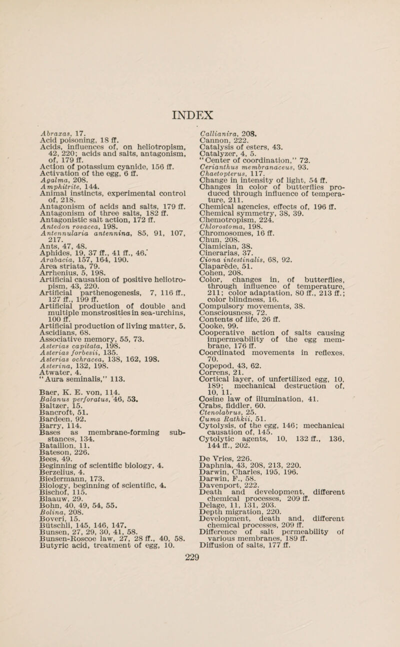 INDEX Abraxas, 17. Acid poisoning, 18 ff. Acids, influences of, on heliotropism, 42, 220; acids and salts, antagonism, of, 179 ff. Action of potassium cyanide, 156 ff. Activation of the egg, 6 ff. Agalma, 208. Amphitrite, 144. Animal instincts, experimental control of, 218. Antagonism of acids and salts, 179 ff. Antagonism of three salts, 182 ff. Antagonistic salt action, 172 ff. Antedon rosacea, 198. Antennularia antennina, 85, 91, 107, 217. Ants, 47, 48. Aphides, 19, 37 ff., 41 ff., 46.' Arabacia, 157, 164, 190. Area striata, 79. Arrhenius, 5, 198. Artificial causation of positive heliotro¬ pism, 43, 220. Artificial parthenogenesis, 7, 116 ff., 127 ff., 199 ff. Artificial production of double and multiple monstrosities in sea-urchins, 100 ff. Artificial production of living matter, 5. Ascidians, 68. Associative memory, 55, 73. Asterias capitata, 198. Asterias forbesii, 135. Asterias ochracea, 138, 162, 198. Asterina, 132, 198. Atwater, 4. “Aura seminalis,” 113. Baer, K. E. von, 114. Balanus perforatus, 46, 53. Baltzer, 15. Bancroft, 51. Bardeen, 92. Barry, 114. Bases as membrane-forming sub¬ stances, 134. Bataillon, 11. Bateson, 226. Bees, 49. Beginning of scientific biology, 4. Berzelius, 4. Biedermann, 173. Biology, beginning of scientific, 4. Bischof, 115. Blaauw, 29. Bohn, 40, 49, 54, 55. Bolina, 208. Boveri, 15. Biitschli, 145, 146, 147. Bunsen, 27, 29, 30, 41, 58. Bunsen-Roscoe law, 27, 28 ff., 40, 58. Butyric acid, treatment of egg, 10. Callianira, 208. Cannon, 222. Catalysis of esters, 43. Catalyzer, 4, 5. “Center of coordination,” 72. Cerianthus membranaceus, 93. Chaetopterus, 117. Change in intensity of light, 54 ff. Changes in color of butterflies pro¬ duced through influence of tempera¬ ture, 211. Chemical agencies, effects of, 196 ff. Chemical symmetry, 38, 39. Chemotropism, 224. Chlorostoma, 198. Chromosomes, 16 ff. Chun, 208. Ciamician, 38. Cinerarias, 37. Ciona intestinalis, 68, 92. Claparede, 51. Cohen, 208. Color, changes in, of butterflies, through influence of temperature, 211; color adaptation, 80 ff., 213 ff.; color blindness, 16. Compulsory movements, 38. Consciousness, 72. Contents of life, 26 ff. Cooke, 99. Cooperative action of salts causing impermeability of the egg mem¬ brane, 176 ff. Coordinated movements in reflexes, 70. Copepod, 43, 62. Correns, 21. Cortical layer, of unfertilized egg, 10, 189; mechanical destruction of, 10, 11. Cosine law of illumination, 41. Crabs, fiddler, 60. Ctenolabrus, 25. Cuma Rathkii, 51. Cytolysis, of the egg, 146; mechanical causation of, 145. Cytolytic agents, 10, 132 ff., 136, 144 ff., 202. De Vries, 226. Daphnia, 43, 208, 213, 220. Darwin, Charles, 195, 196. Darwin, F., 58. Davenport, 222. Death and development, different chemical processes, 209 ff. Delage, 11, 131, 203. Depth migration, 220. Development, death and, different chemical processes, 209 ff. Difference of salt permeability of various membranes, 189 ff. Diffusion of salts, 177 ff.