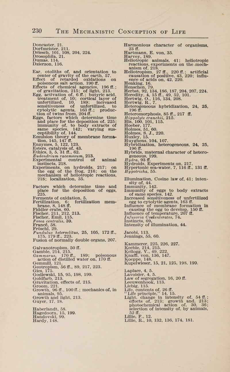 Doncaster, 21. Dorfmeister, 211. Driesch, 101, 108, 204, 224. Drosophila, 21. Dumas, 114. Dzierzon, 116. Ear, otoliths of, and orientation to center of gravity of the earth, 57. Effect of retarded oxidations on poisonous salt action, 190 ff. Effects of chemical agencies, 196 ff.; of gravitation, 215; of light, 213. Egg, activation of, 6 ff.; butyric acid, treatment of, 10; cortical layer of unfertilized, 10, 189; increased sensitiveness of unfertilized, to cytolytic agents, 163 ff.; produc¬ tion of twins from, 204 ff. Eggs, factors which determine time and place for the deposition of, 225; immunity of, to body extracts of same species, 142; varying sus¬ ceptibility of, 144. Emulsion theory of membrane forma¬ tion, 145, 147 ff. Enzymes, 5, 122, 123. Esters, catalysis of, 43. Ethics, 3, 5, 31 ff., 62. Eudendrium racemosum, 213. Experimental control of animal instincts, 218. Experiments, on hydroids, 217; on the egg of the frog, 216; on the mechanism of heliotropic reactions, 218; localization, 35. Factors which determine time and place for the deposition of eggs, 225. Ferments of oxidation, 5. Fertilization, 6; fertilization mem¬ brane, 8, 148 ff. Fiddler crabs, 60. Fischer, 211, 212, 213. Fischer, Emil, 115. Fovea centralis, 39. France, 58. Froschl, 29. Fundulus heteroclitus, 25, 105, 172 ff., 175, 179 ff., 223. Fusion of normally double organs, 207. Galvanotropism, 50 ff. Gamble, 214, 215. Gammarus, 170 ff., 189; poisonous action of distilled water on, 170 ff. Gemmill, 121. Geotropism, 56 ff., 89, 217, 223. Gies, 175. Godlewski, 15, 95, 198, 199. Goldfarb, 213. Gravitation, effects of, 215. Groom, 221. Growth, 96 ff., 100ff.; mechanics of, in animals, 95. Growth and light, 213. Guyer, 17, 18. Haberlandt, 58. Hagedoorn, 15, 199. Handovski, 99. Hardy, 148. Harmonious character of organisms, 23 ff. Hartmann, E. von, 35. Harvey, 189. Heliotropic animals, 41; heliotropic reactions, experiments on the mech¬ anism of, 218. Heliotropism, 27 ff., 220 ff.; artificial causation of positive, 43, 220; influ¬ ence of acids on, 42, 220. Henking, 16. TTpti qpIi PH 7Q Herbst, 92, 134, 186, 187, 204, 207, 224. Heredity, 4, 15 ff., 49, 52, 101. Hertwig, O., 116, 134, 208. Hertwig, R., 7. Heterogeneous hybridization, 24, 25, 196 ff. Heteromorphosis, 85 ff., 217 ff, Hippolyte cranchii, 215. His, 100, 101, 115. Hoeber, 177. Holmes, 51, 60. Holmes, S. J., 220. Huxley, 15. Huyghens, 104, 107. Hybridization, heterogeneous, 24, 25, 196 ff. Hybrids, maternal character of hetero¬ geneous, 199. Hydra, 93 ff. Hydroids, Experiments on, 217. Hypertonic sea-water, 7, 116 ff., 131 ff. Hypotricha, 55. Illumination, Cosine law of, 41; inten¬ sity of, 44. Immunity, 142. Immunity of eggs to body extracts of same species, 142. Increased sensitiveness of unfertilized egg to cytolytic agents, 163 ff. Influence of membrane formation in causing the egg to develop, 150 ff. Influence of temperature, 207 ff. Infusoria Coelenterates, 74. Instincts, 69. Intensity of illumination, 44. Jacobi, 113. Jennings, 55, 60. Kammerer, 225, 226, 227. Keeble, 214, 215. Kellogg, V., 49, 222. Knaffl, von, 136, 147. Koeppe, 148. Kupelwieser, 15, 21, 125, 198, 199. Laplace, 4, 5. Lavoisier, 4, 5. Law of segregation, 16, 20 ff. Leeuwenhook, 113. Liebig, 115. Life, contents of, 26 ff. “Life principle,” 14, 15. Light, change in intensity of, 54 ff.; effects of, 213; growth and, 213; photochemical action of, 30, 36; selection of intensity of, by animals, 52 ff. Lillie, F., 12. Lillie, R., 10, 132, 136, 174, 181.