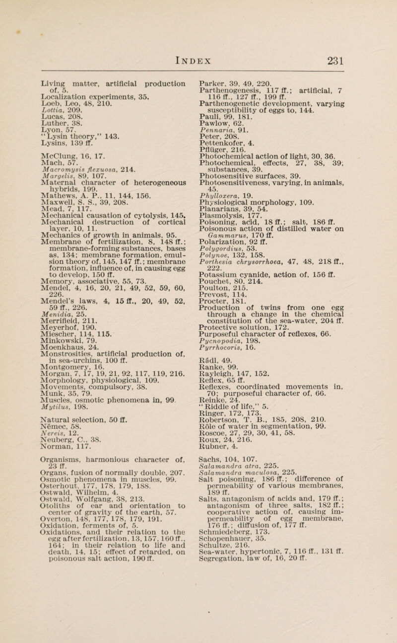 Living matter, artificial production of, 5. Localization experiments, 35. Loeb, Leo, 48, 210. Lottia, 209. Lucas, 208. Luther, 38. Lyon, 57. “Lysin theory,” 143. Lysins, 139 ff. McClung, 16, 17. Mach, 57. Macromysis flexuosa, 214. Margelis, 89, 107. Maternal character of heterogeneous hybrids, 199. Mathews, A. P., 11, 144, 156. Maxwell, S. S., 39, 208. Mead, 7, 117. Mechanical causation of cytolysis, 145. Mechanical destruction of cortical layer, 10, 11. Mechanics of growth in animals, 95. Membrane of fertilization, 8, 148 ff.; membrane-forming substances, bases as, 134; membrane formation, emul¬ sion theory of, 145,147 ff.; membrane formation, influence of, in causing egg to develop, 150 ff. Memory, associative, 55, 73. Mendel, 4, 16, 20, 21, 49, 52, 59, 60, 226. Mendel’s laws, 4, 15 ff., 20, 49, 52, 59 ff., 226. Menidia, 25. Merrifleid, 211. Meyerhof, 190. Miescher, 114, 115. Minkowski, 79. Moenkhaus, 24. Monstrosities, artificial production of, in sea-urchins, 100 ff. Montgomery, 16. Morgan, 7, 17, 19, 21, 92, 117, 119, 216. Morphology, physiological, 109. Movements, compulsory, 38. Munk, 35, 79. Muscles, osmotic phenomena in, 99. Mytilus, 198. Natural selection, 50 ff. Nemec, 58. Nereis, 12. Neuberg, C., 38. Norman, 117. Organisms, harmonious character of, 23 ff. Organs, fusion of normally double, 207. Osmotic phenomena in muscles, 99. Osterhout, 177, 178, 179, 188. Ostwald, Wilhelm, 4. Ostwald, Wolfgang, 38, 213. Otoliths of ear and orientation to center of gravity of the earth, 57. Overton, 148, 177, 178, 179, 191. Oxidation, ferments of, 5. Oxidations, and their relation to the egg after fertilization, 13,157,160 ff., 164; in their relation to life and death, 14, 15; effect of retarded, on poisonous salt action, 190ff. Parker, 39, 49, 220. Parthenogenesis, 117 ff.; artificial, 7 116 ff., 127 ff., 199 ff. Parthenogenetic development, varying susceptibility of eggs to, 144. Pauli, 99, 181. Pawlow, 62. Pennaria, 91. Peter, 208. Pettenkofer, 4. Pfluger, 216. Photochemical action of light, 30, 36. Photochemical, effects, 27, 38, 39; substances, 39. Photosensitive surfaces, 39. Photosensitiveness, varying, in animals, 45. Phylloxera, 19. Physiological morphology, 109. Planarians, 39, 54. Plasmolysis, 177. Poisoning, acid, 18 ff.; salt, 186 ff. Poisonous action of distilled water on Gammarus, 170 ff. Polarization, 92 ff. Polygordius, 53. Polynoe, 132, 158. Porthesia chrysorrhoea, 47, 48, 218 ff., 222. Potassium cyanide, action of, 156 ff. Pouchet, 80. 214. Poulton, 215. Prevost, 114. Procter, 181. Production of twins from one egg through a change in the chemical constitution of the sea-water, 204 ff. Protective solution, 172. Purposeful character of reflexes, 66. Pycnopodia, 198. Pyrrhocoris, 16. Radi, 49. Ranke, 99. Rayleigh, 147, 152. Reflex, 65 ff. Reflexes, coordinated movements in, 70; purposeful character of, 66. Reinke, 24. ‘‘Riddle of life,” 5. Ringer, 172, 173. Robertson, T. B., 185, 208, 210. Role of water in segmentation, 99. Roscoe, 27, 29, 30, 41, 58. Roux, 24, 216. Rubner, 4. Sachs, 104, 107. Salarnandra atra, 225. Salamandra maculosa, 225. Salt poisoning, 186 ff.; difference of permeability of various membranes, 189 ff. Salts, antagonism of acids and, 179 ff.; antagonism of three salts, 182 ff.; cooperative action of, causing im¬ permeability of egg membrane, 176 ff.; diffusion of, 177 ff. Schmiedeberg, 173. Schopenhauer, 35. Schultze, 216. Sea-water, hypertonic, 7, 116 ff., 131 ff. Segregation, law of, 16, 20 ff.