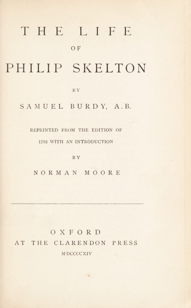 THE LIFE O F PHILIP SKELTON BY SAMUEL BURDY, A. B. REPRINTED FROM THE EDITION OF 1792 WITH AN INTRODUCTION B Y NORMAN MOORE OXFORD AT THE CLARENDON PRESS MDCCCCXIV