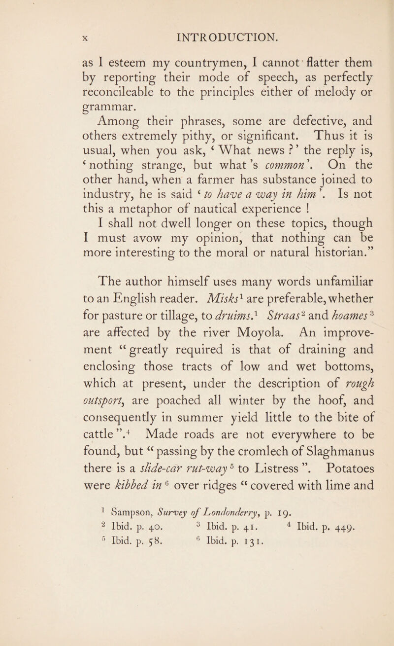 as I esteem my countrymen, I cannot flatter them by reporting their mode of speech, as perfectly reconcileable to the principles either of melody or grammar. Among their phrases, some are defective, and others extremely pithy, or significant. Thus it is usual, when you ask, c What news ? ’ the reply is, c nothing strange, but what’s common \ On the other hand, when a farmer has substance joined to industry, he is said c to have a way in him ’. Is not this a metaphor of nautical experience ! I shall not dwell longer on these topics, though I must avow my opinion, that nothing can be more interesting to the moral or natural historian.” The author himself uses many words unfamiliar to an English reader. Misks1 are preferable, whether for pasture or tillage, to druims} Straas2 and hoames1 2 3 are affected by the river Moyola. An improve¬ ment “ greatly required is that of draining and enclosing those tracts of low and wet bottoms, which at present, under the description of rough outsport, are poached all winter by the hoof, and consequently in summer yield little to the bite of cattle ”.4 Made roads are not everywhere to be found, but “ passing by the cromlech of Slaghmanus there is a slide-car rut-way5 to Listress Potatoes were kihhed in 6 over ridges “ covered with lime and 1 Sampson, Survey of Londonderry, p. 19. 2 Ibid. p. 40. 3 Ibid. p. 41. 4 Ibid. p. 449. 5 Ibid. p. 58. n Ibid. p. 131.