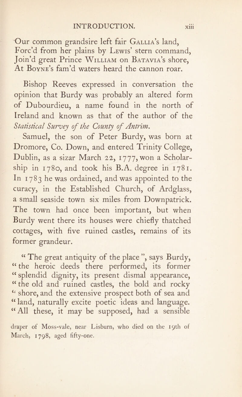 Our common grandsire left fair Gallia’s land, Forc’d from her plains by Lewis’ stern command, Join’d great Prince William on Batavia’s shore, At Boyne’s fam’d waters heard the cannon roar. Bishop Reeves expressed in conversation the opinion that Burdy was probably an altered form of Dubourdieu, a name found in the north of Ireland and known as that of the author of the Statistical Survey of the County of Antrim. Samuel, the son of Peter Burdy, was born at Dromore, Co. Down, and entered Trinity College, Dublin, as a sizar March 22, 1777, won a Scholar¬ ship in 1780, and took his B.A. degree in 1781. In 1783 he was ordained, and was appointed to the curacy, in the Established Church, of Ardglass, a small seaside town six miles from Downpatrick. The town had once been important, but when Burdy went there its houses were chiefly thatched cottages, with five ruined castles, remains of its former grandeur. “ The great antiquity of the place ”, says Burdy, “ the heroic deeds there performed, its former “ splendid dignity, its present dismal appearance, “ the old and ruined castles, the bold and rocky Cc shore, and the extensive prospect both of sea and “ land, naturally excite poetic ideas and language. “ All these, it may be supposed, had a sensible draper of Moss-vale, near Lisburn, who died on the 19th of March, 1798, aged fifty-one.