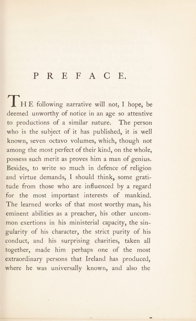 PREFACE. H E following narrative will not, I hope, be deemed unworthy of notice in an age so attentive to productions of a similar nature. The person who is the subject of it has published, it is well known, seven octavo volumes, which, though not among the most perfect of their kind, on the whole, possess such merit as proves him a man of genius. Besides, to write so much in defence of religion and virtue demands, I should think, some grati¬ tude from those who are influenced by a regard for the most important interests of mankind. The learned works of that most worthy man, his eminent abilities as a preacher, his other uncom¬ mon exertions in his ministerial capacity, the sin¬ gularity of his character, the strict purity of his conduct, and his surprising charities, taken all together, made him perhaps one of the most extraordinary persons that Ireland has produced, where he was universally known, and also the