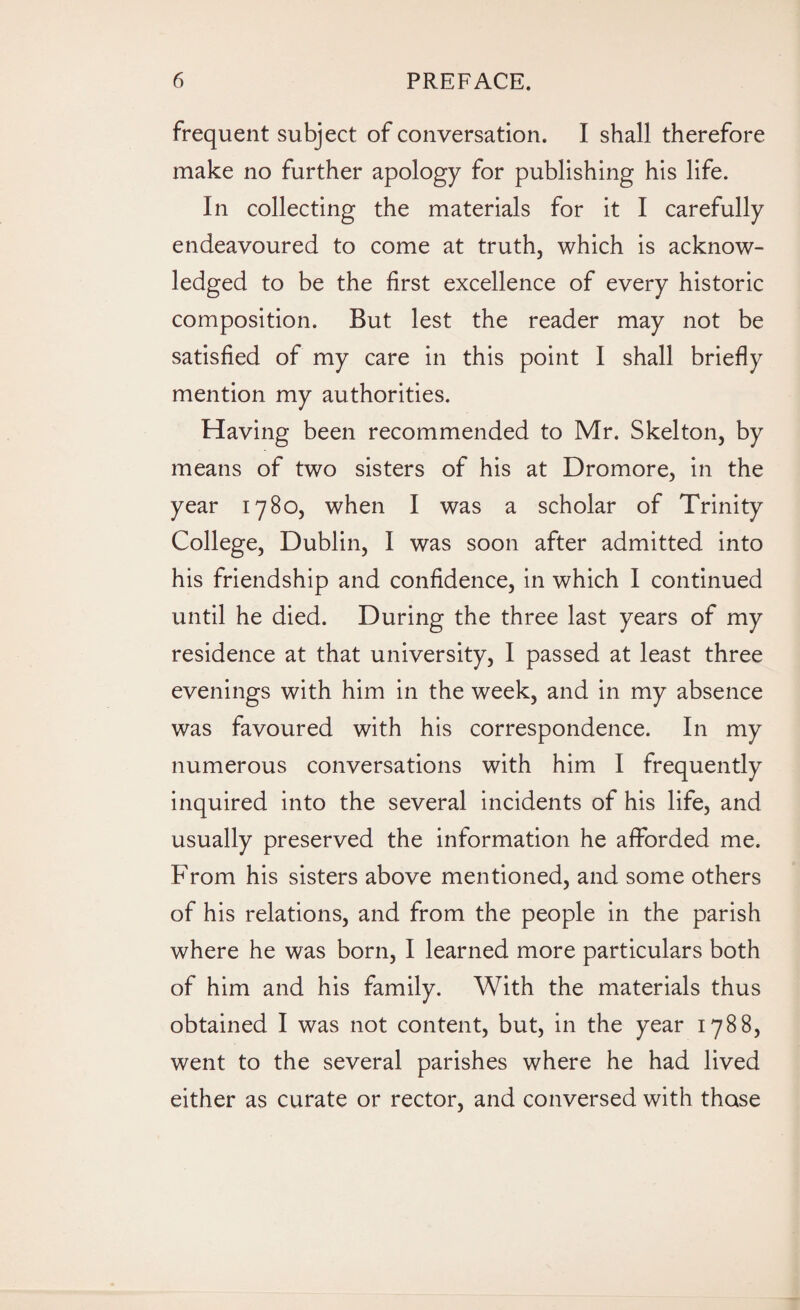 frequent subject of conversation. I shall therefore make no further apology for publishing his life. In collecting the materials for it I carefully endeavoured to come at truth, which is acknow¬ ledged to be the first excellence of every historic composition. But lest the reader may not be satisfied of my care in this point I shall briefly mention my authorities. Having been recommended to Mr. Skelton, by means of two sisters of his at Dromore, in the year 1780, when I was a scholar of Trinity College, Dublin, I was soon after admitted into his friendship and confidence, in which I continued until he died. During the three last years of my residence at that university, I passed at least three evenings with him in the week, and in my absence was favoured with his correspondence. In my numerous conversations with him I frequently inquired into the several incidents of his life, and usually preserved the information he afforded me. From his sisters above mentioned, and some others of his relations, and from the people in the parish where he was born, I learned more particulars both of him and his family. With the materials thus obtained I was not content, but, in the year 1788, went to the several parishes where he had lived either as curate or rector, and conversed with those