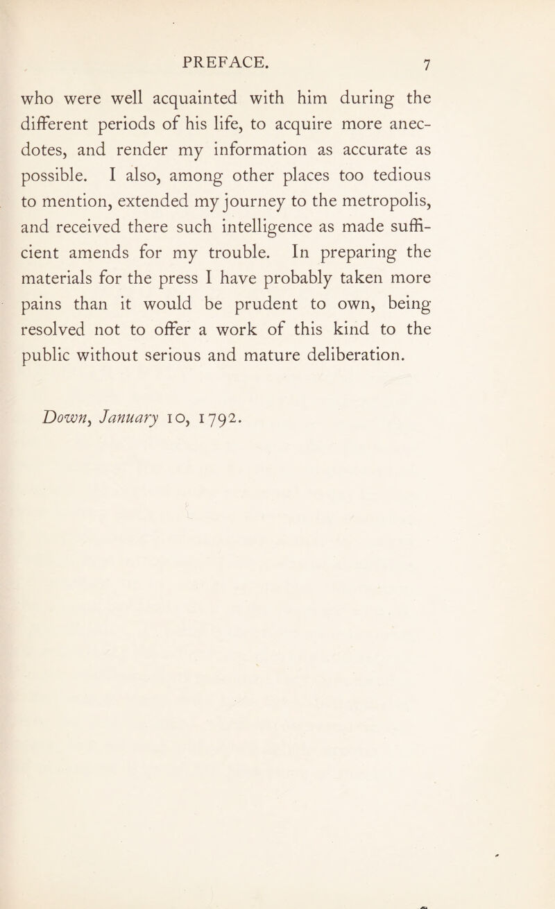 who were well acquainted with him during the different periods of his life, to acquire more anec¬ dotes, and render my information as accurate as possible. I also, among other places too tedious to mention, extended my journey to the metropolis, and received there such intelligence as made suffi¬ cient amends for my trouble. In preparing the materials for the press I have probably taken more pains than it would be prudent to own, being- resolved not to offer a work of this kind to the public without serious and mature deliberation. Down, January 10, 1792.