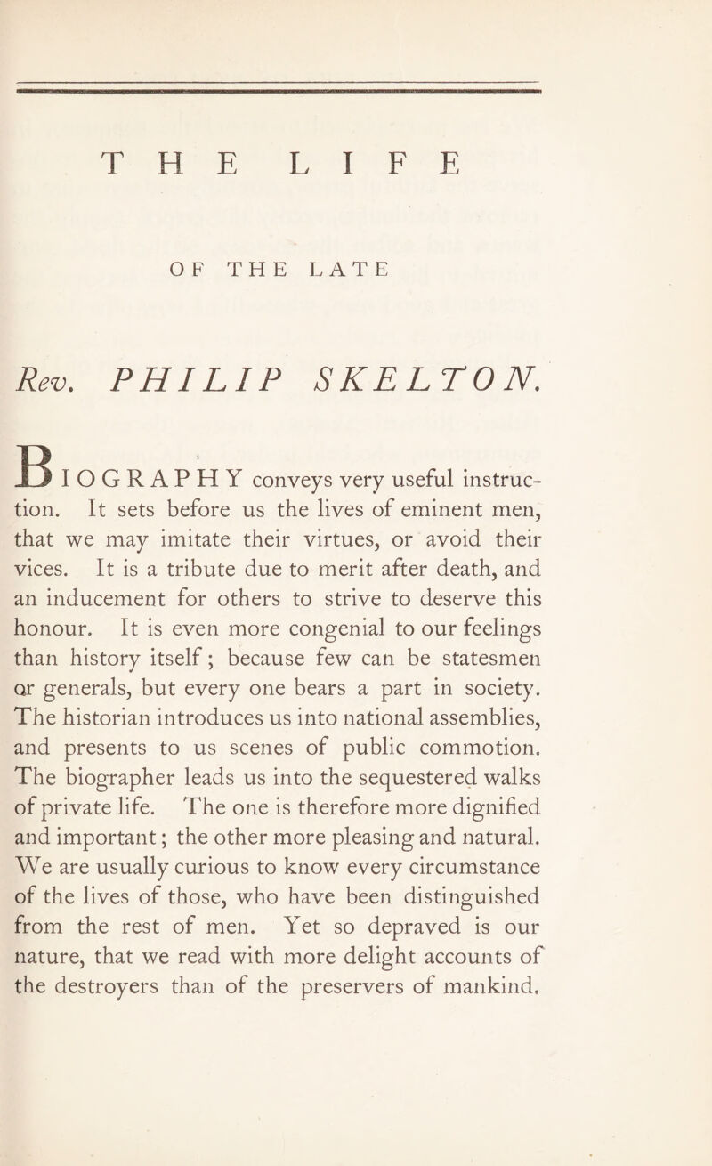 THE L I F F, OF THE LATE Rev. PHILIP SKELTON. B IOGRAPHY conveys very useful instruc¬ tion. It sets before us the lives of eminent men, that we may imitate their virtues, or avoid their vices. It is a tribute due to merit after death, and an inducement for others to strive to deserve this honour. It is even more congenial to our feelings than history itself; because few can be statesmen or generals, but every one bears a part in society. The historian introduces us into national assemblies, and presents to us scenes of public commotion. The biographer leads us into the sequestered walks of private life. The one is therefore more dignified and important; the other more pleasing and natural. We are usually curious to know every circumstance of the lives of those, who have been distinguished from the rest of men. Yet so depraved is our nature, that we read with more delight accounts of the destroyers than of the preservers of mankind.