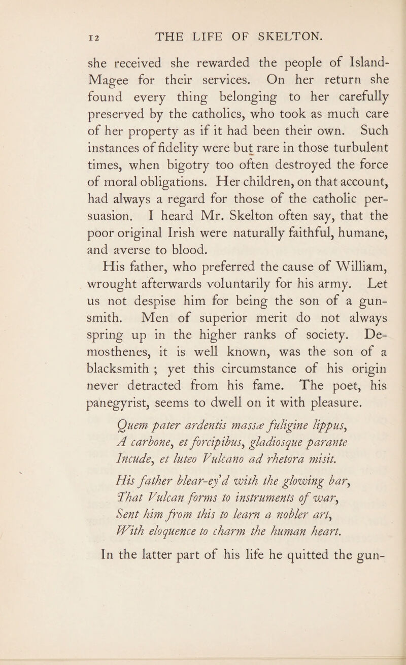 she received she rewarded the people of Island- Magee for their services. On her return she found every thing belonging to her carefully preserved by the catholics, who took as much care of her property as if it had been their own. Such instances of fidelity were but rare in those turbulent times, when bigotry too often destroyed the force of moral obligations. Her children, on that account, had always a regard for those of the catholic per¬ suasion. I heard Mr. Skelton often say, that the poor original Irish were naturally faithful, humane, and averse to blood. H is father, who preferred the cause of William, wrought afterwards voluntarily for his army. Let us not despise him for being the son of a gun¬ smith. Men of superior merit do not always spring up in the higher ranks of society. De¬ mosthenes, it is well known, was the son of a blacksmith ; yet this circumstance of his origin never detracted from his fame. The poet, his panegyrist, seems to dwell on it with pleasure. Quern pater ardentis mass# fuligine lippus, A carbone, et forcipibus, gladiosque parante Incude, et luteo Vulcano ad rhetora misit. His father blear-ey d with the glowing bar, That Vulcan forms to instruments of war, Sent him from this to learn a nobler art, With eloquence to charm the human heart. In the latter part of his life he quitted the gun-