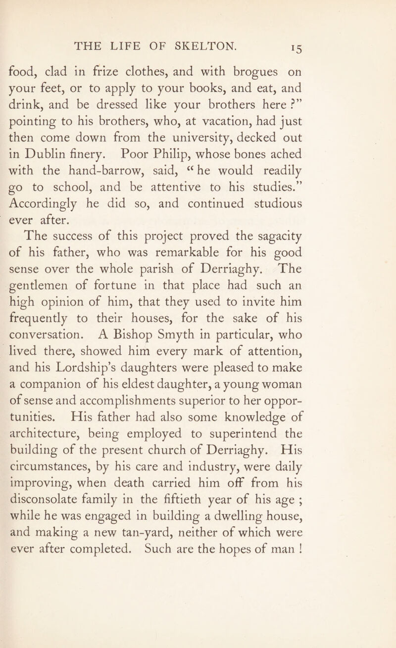 *5 food, clad in frize clothes, and with brogues on your feet, or to apply to your books, and eat, and drink, and be dressed like your brothers here ?” pointing to his brothers, who, at vacation, had just then come down from the university, decked out in Dublin finery. Poor Philip, whose bones ached with the hand-barrow, said, “ he would readily go to school, and be attentive to his studies.” Accordingly he did so, and continued studious ever after. The success of this project proved the sagacity of his father, who was remarkable for his good sense over the whole parish of Derriaghy. The gentlemen of fortune in that place had such an high opinion of him, that they used to invite him frequently to their houses, for the sake of his conversation. A Bishop Smyth in particular, who lived there, showed him every mark of attention, and his Lordship’s daughters were pleased to make a companion of his eldest daughter, a young woman of sense and accomplishments superior to her oppor¬ tunities. His father had also some knowledge of architecture, being employed to superintend the building of the present church of Derriaghy. His circumstances, by his care and industry, were daily improving, when death carried him off from his disconsolate family in the fiftieth year of his age ; while he was engaged in building a dwelling house, and making a new tan-yard, neither of which were ever after completed. Such are the hopes of man !