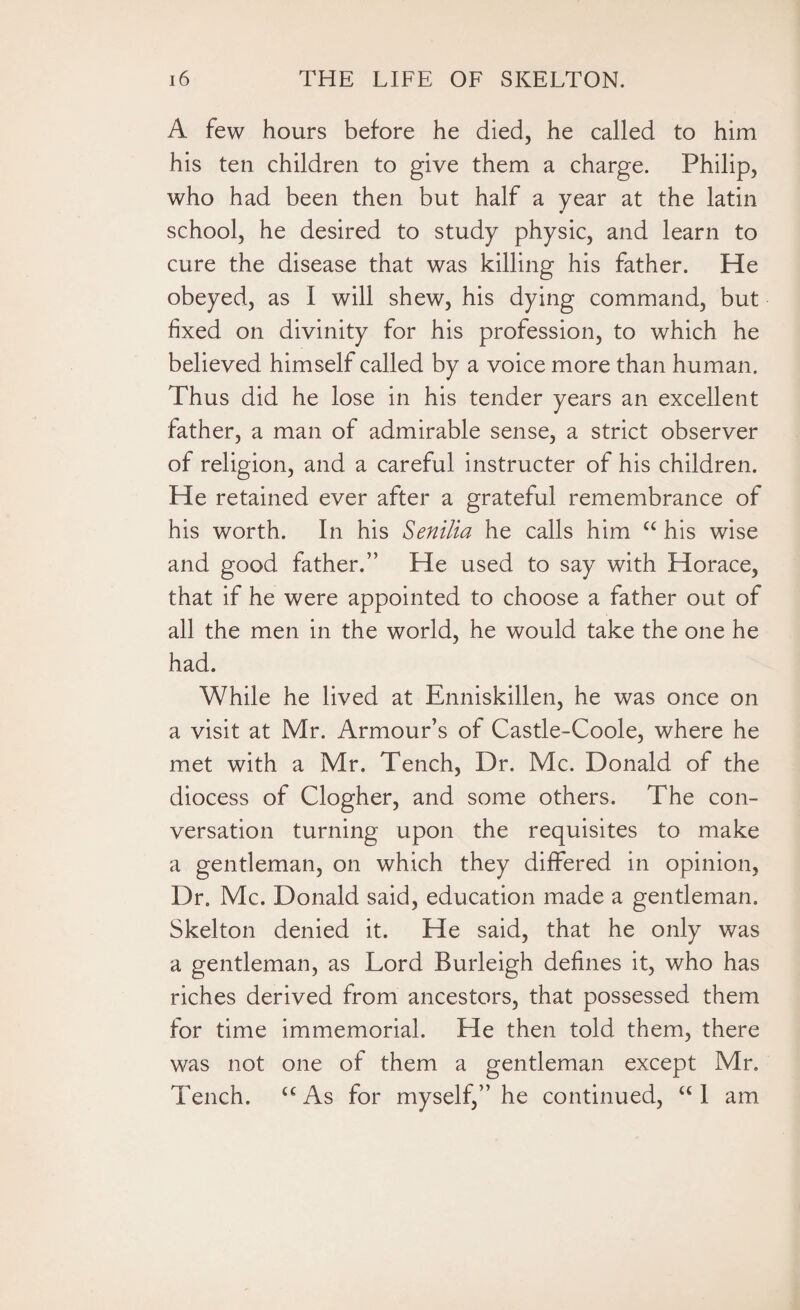 A few hours before he died, he called to him his ten children to give them a charge. Philip, who had been then but half a year at the latin 9 school, he desired to study physic, and learn to cure the disease that was killing his father. He obeyed, as I will shew, his dying command, but fixed on divinity for his profession, to which he believed himself called by a voice more than human. Thus did he lose in his tender years an excellent father, a man of admirable sense, a strict observer of religion, and a careful instructer of his children. He retained ever after a grateful remembrance of his worth. In his Senilia he calls him u his wise and good father.” He used to say with Horace, that if he were appointed to choose a father out of all the men in the world, he would take the one he had. While he lived at Enniskillen, he was once on a visit at Mr. Armour’s of Castle-Coole, where he met with a Mr. Tench, Dr. Me. Donald of the ciiocess of Clogher, and some others. The con¬ versation turning upon the requisites to make a gentleman, on which they differed in opinion, Dr. Me. Donald said, education made a gentleman. Skelton denied it. He said, that he only was a gentleman, as Lord Burleigh defines it, who has riches derived from ancestors, that possessed them for time immemorial. He then told them, there was not one of them a gentleman except Mr. Tench. t€ As for myself,” he continued, “ I am