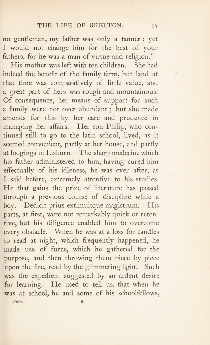 no gentleman, my father was only a tanner ; yet I would not change him for the best of your fathers, for he was a man of virtue and religion.” His mother was left with ten children. She had indeed the benefit of the family farm, but land at that time was comparatively of little value, and a great part of hers was rough and mountainous. Of consequence, her means of support for such a family were not over abundant ; but she made amends for this by her care and prudence in managing her affairs. Her son Philip, who con¬ tinued still to go to the latin school, lived, as it seemed convenient, partly at her house, and partly at lodgings in Lisburn. The sharp medecine which his father administered to him, having cured him effectually of his idleness, he was ever after, as I said before, extremely attentive to his studies. He that gains the prize of literature has passed through a previous course of discipline while a boy. Dedicit prius extimuitque magistrum. His parts, at first, were not remarkably quick or reten¬ tive, but his diligence enabled him to overcome every obstacle. When he was at a loss for candles to read at night, which frequently happened, he made use of furze, which he gathered for the purpose, and then throwing them piece by piece upon the fire, read by the glimmering light. Such was the expedient suggested by an ardent desire for learning. He used to tell us, that when he was at school, he and some of his schoolfellows, B 1703*1