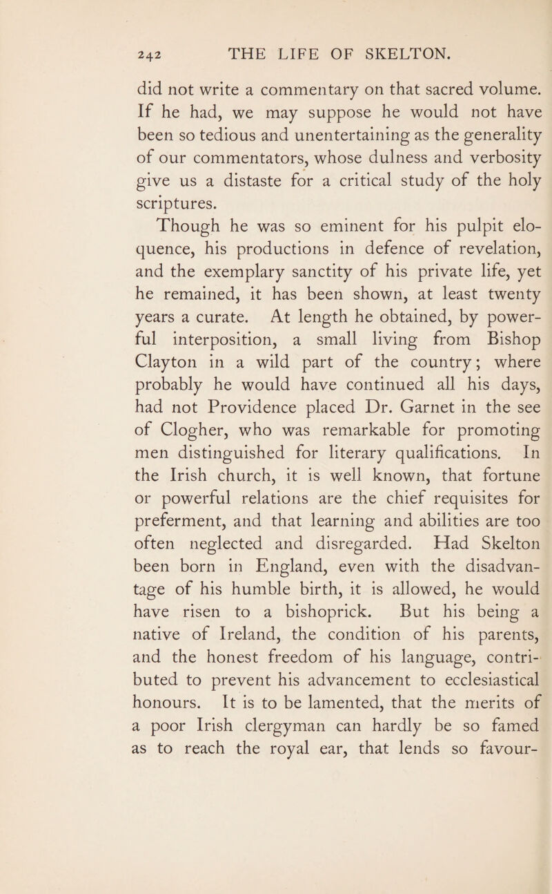 did not write a commentary on that sacred volume. If he had, we may suppose he would not have been so tedious and unentertaining as the generality of our commentators, whose dulness and verbosity give us a distaste for a critical study of the holy scriptures. Though he was so eminent for his pulpit elo¬ quence, his productions in defence of revelation, and the exemplary sanctity of his private life, yet he remained, it has been shown, at least twenty years a curate. At length he obtained, by power¬ ful interposition, a small living from Bishop Clayton in a wild part of the country; where probably he would have continued all his days, had not Providence placed Dr. Garnet in the see of Clogher, who was remarkable for promoting men distinguished for literary qualifications. In the Irish church, it is well known, that fortune or powerful relations are the chief requisites for preferment, and that learning and abilities are too often neglected and disregarded. Had Skelton been born in England, even with the disadvan¬ tage of his humble birth, it is allowed, he would have risen to a bishoprick. But his being a native of Ireland, the condition of his parents, and the honest freedom of his language, contri¬ buted to prevent his advancement to ecclesiastical honours. It is to be lamented, that the merits of a poor Irish clergyman can hardly be so famed as to reach the royal ear, that lends so favour-