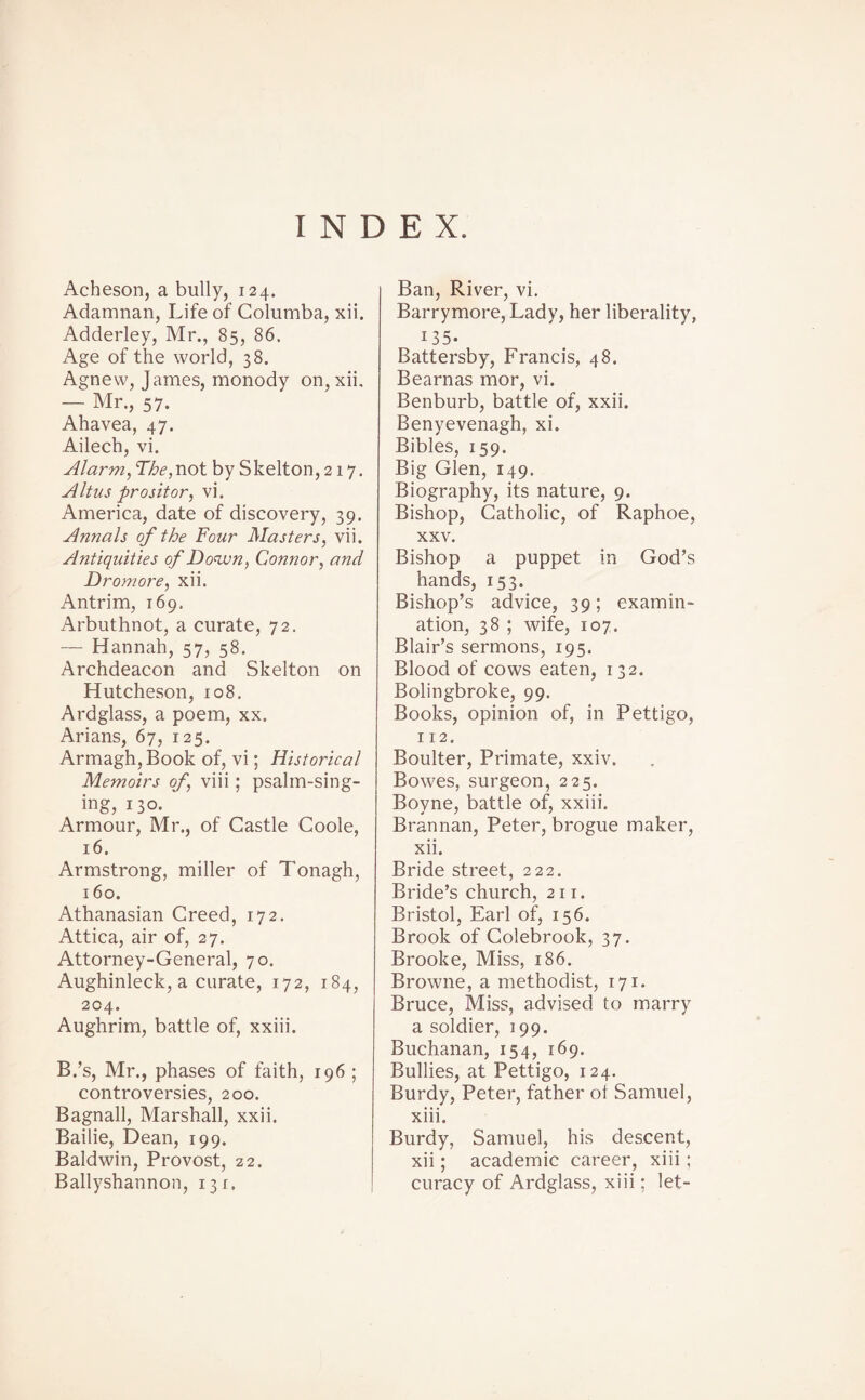 INDEX. Acheson, a bully, 124. Adamnan, Life of Columba, xii. Adderley, Mr., 85, 86. Age of the world, 38. Agnew, James, monody on, xii, — Mr., 57. Ahavea, 47. Ailech, vi. Alarm, The, not by Skelton, 217. Altus pro sit or, vi. America, date of discovery, 39. Annals of the Four Masters, vii. Antiquities of Down, Connor, and Dromore, xii. Antrim, 169. Arbuthnot, a curate, 72. — Hannah, 57, 58. Archdeacon and Skelton on Hutcheson, 108. Ardglass, a poem, xx. Arians, 67, 125. Armagh, Book of, vi; Historical Memoirs of, viii; psalm-sing¬ ing, 130. Armour, Mr., of Castle Coole, 16. Armstrong, miller of Tonagh, 160. Athanasian Creed, 172. Attica, air of, 27. Attorney-General, 70. Aughinleck, a curate, 172, 184, 204. Aughrim, battle of, xxiii. B.’s, Mr., phases of faith, 196 ; controversies, 200. Bagnall, Marshall, xxii. Bailie, Dean, 199. Baldwin, Provost, 22. Ballyshannon, 131. Ban, River, vi. Barrymore, Lady, her liberality, 135- Battersby, Francis, 48. Bearnas mor, vi. Benburb, battle of, xxii. Benyevenagh, xi. Bibles, 159. Big Glen, 149. Biography, its nature, 9. Bishop, Catholic, of Raphoe, xxv. Bishop a puppet in God’s hands, 153. Bishop’s advice, 39; examin¬ ation, 38 ; wife, 107. Blair’s sermons, 195. Blood of cows eaten, 132. Bolingbroke, 99. Books, opinion of, in Pettigo, 112. Boulter, Primate, xxiv. Bowes, surgeon, 225. Boyne, battle of, xxiii. Brannan, Peter, brogue maker, xii. Bride street, 222. Bride’s church, 211. Bristol, Earl of, 156. Brook of Colebrook, 37. Brooke, Miss, 186. Browne, a methodist, 171. Bruce, Miss, advised to marry a soldier, 199. Buchanan, 154, 169. Bullies, at Pettigo, 124. Burdy, Peter, father ol Samuel, xiii. Burdy, Samuel, his descent, xii; academic career, xiii ; curacy of Ardglass, xiii; let-