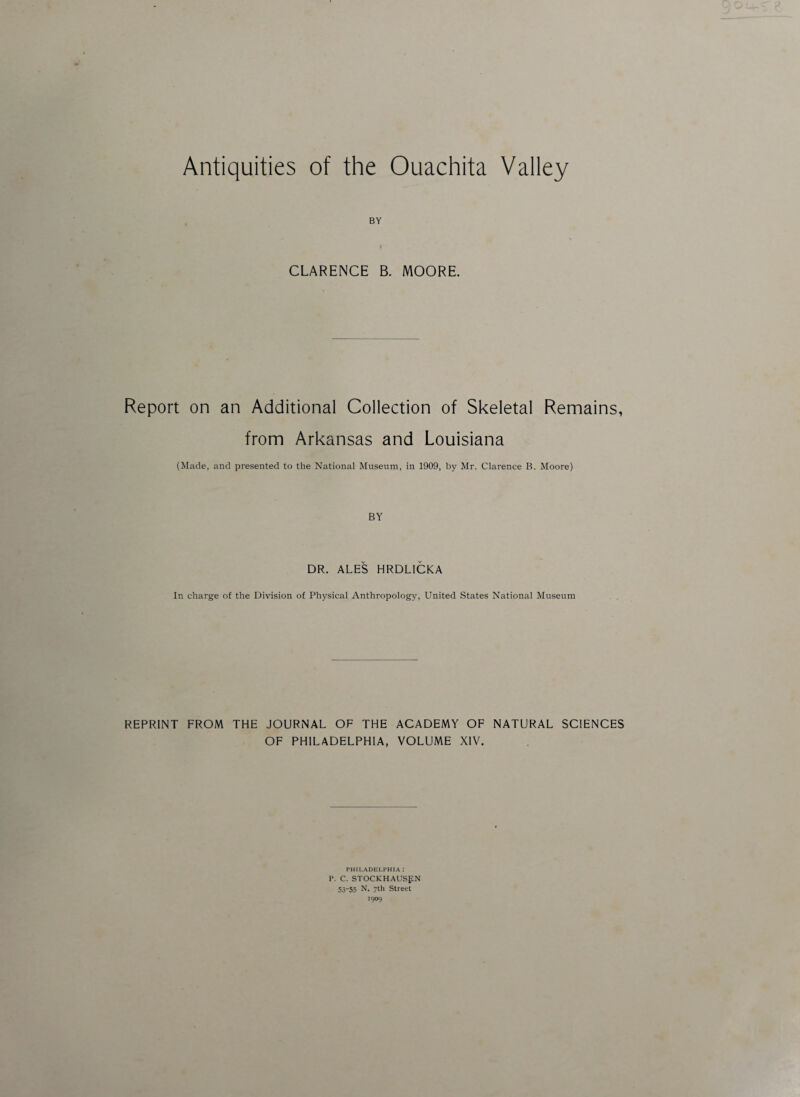 BY CLARENCE B. MOORE. Report on an Additional Collection of Skeletal Remains, from Arkansas and Louisiana (Made, and presented to the National Museum, in 1909, by Mr. Clarence B. Moore) BY DR. ALES HRDL1CKA In charge of the Division of Physical Anthropology, United States National Museum REPRINT FROM THE JOURNAL OF THE ACADEMY OF NATURAL SCIENCES OF PHILADELPHIA, VOLUME XIV. PHILADELPHIA I P. C. STOCKHAUSEN 53-55 N. 7th Street 1909