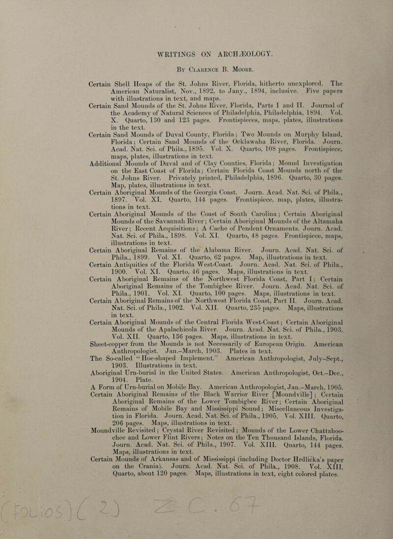 WRITINGS ON ARCHAEOLOGY. By Clarence B. Moore. Certain Shell Heaps of the St. Johns River, Florida, hitherto unexplored. The American Naturalist, Nov., 1892, to Jany., 1894, inclusive. Five papers with illustrations in text, and maps. Certain Sand Mounds of the St. Johns River, Florida, Parts I and II. Journal of the Academy of Natural Sciences of Philadelphia, Philadelphia, 1894. Vol. X. Quarto, 130 and 123 pages. Frontispieces, maps, plates, illustrations in the text. Certain Sand Mounds of Duval County, Florida; Two Mounds on Murphy Island, Florida; Certain Sand Mounds of the Ocklawaha River, Florida. Journ. Acad. Nat. Sci. of Pliila., 1895. Vol. X. Quarto, 108 pages. Frontispiece, maps, plates, illustrations in text. Additional Mounds of Duval and of Clay Counties, Florida; Mound Investigation on the East Coast of Florida; Certain Florida Coast Mounds north of the St. Johns River. Privately printed, Philadelphia, 1896. Quarto, 30 pages. Map, plates, illustrations in text. Certain Aboriginal Mounds of the Georgia Coast. Journ. Acad. Nat. Sci. of Phila., 1897. Vol. XI. Quarto, 144 pages. Frontispiece, map, plates, illustra¬ tions in text. Certain Aboriginal Mounds of the Coast of South Carolina; Certain Aboriginal Mounds of the Savannah River; Certain Aboriginal Mounds of the Altamaha River; Recent Acquisitions; A Cache of Pendent Ornaments. Journ. Acad. Nat. Sci. of Phila., 1898. Vol. XI. Quarto, 48 pages. Frontispiece, maps, illustrations in text. Certain Aboriginal Remains of the Alabama River. Journ. Acad. Nat. Sci. of Phila., 1899. Vol. XI. Quarto, 62 pages. Map, illustrations in text. Certain Antiquities of the Florida West-Coast. Journ. Acad. Nat. Sci. of Phila., 1900. Vol. XI. Quarto, 46 pages. Maps, illustrations in text. Certain Aboriginal Remains of the Northwest Florida Coast, Part I; Certain Aboriginal Remains of the Tombigbee River. Journ. Acad. Nat. Sci. of Phila., 1901. Vol. XI. Quarto, 100 pages. Maps, illustrations in text. Certain Aboriginal Remains of the Northwest Florida Coast, Part II. Journ. Acad. Nat. Sci. of Phila., 1902. Vol. XII. Quarto, 235 pages. Maps, illustrations in text. Certain Aboriginal Mounds of the Central Florida West-Coast; Certain Aboriginal Mounds of the Apalachicola River. Journ. Acad. Nat. Sci. of Phila., 1903. Vol. XII. Quarto, 136 pages. Maps, illustrations in text. Sheet-copper from the Mounds is not Necessarily of European Origin. American Anthropologist. Jan.-March, 1903. Plates in text. The So-called “ Hoe-shaped Implement.” American Anthropologist, July-Sept., 1903. Illustrations in text. Aboriginal Urn-burial in the United States. American Anthropologist, Oct.-Dec., 1904. Plate. A Form of Urn-burial on Mobile Bay. American Anthropologist, Jan.-March, 1905. Certain Aboriginal Remains of the Black Warrior River [Moundville] ; Certain Aboriginal Remains of the Lower Tombigbee River; Certain Aboriginal Remains of Mobile Bay and Mississippi Sound; Miscellaneous Investiga¬ tion in Florida. Journ. Acad. Nat. Sci. of Phila., 1905. Vol. XIII. Quarto, 206 pages. Maps, illustrations in text. Moundville Revisited; Crystal River Revisited; Mounds of the Lower Chattahoo¬ chee and Lower Flint Rivers; Notes on the Ten Thousand Islands, Florida. Journ. Acad. Nat. Sci. of Phila., 1907. Vol. XIII. Quarto, 144 pages. Maps, illustrations in text. Certain Mounds of Arkansas and of Mississippi (including Doctor Hrdlicka’s paper on the Crania). Journ. Acad. Nat. Sci. of Phila., 1908. Vol. XIII. Quarto, about 120 pages. Maps, illustrations in text, eight colored plates.