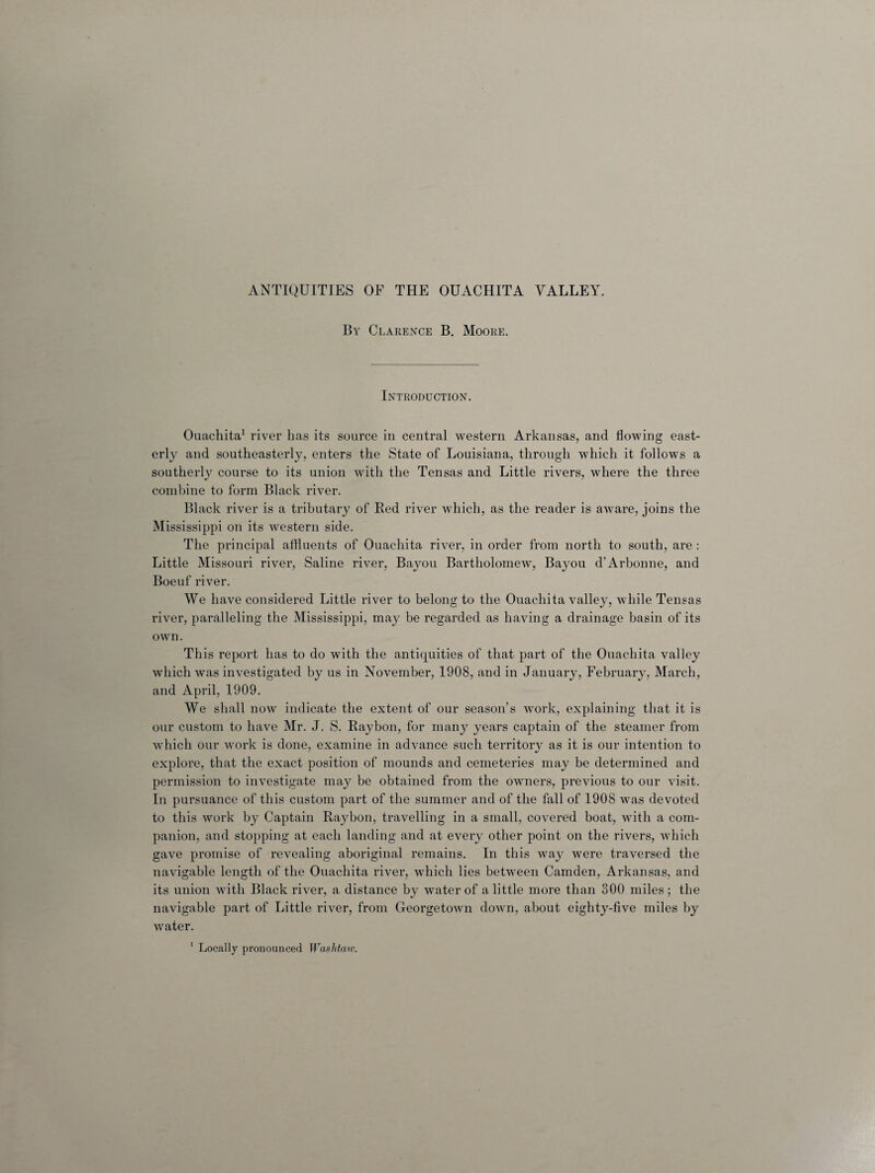 By Clarence B. Moore. Introduction. Ouachita1 river has its source in central western Arkansas, and flowing east¬ erly and southeasterly, enters the State of Louisiana, through which it follows a southerly course to its union Avith the Tensas and Little rivers, where the three combine to form Black river. Black river is a tributary of Red river which, as the reader is aware, joins the Mississippi on its western side. The principal affluents of Ouachita river, in order from north to south, are : Little Missouri river, Saline river, Bayou Bartholomew, Bayou d’Arbonne, and Boeuf river. We have considered Little river to belong to the Ouachita valley, while Tensas river, paralleling the Mississippi, may be regarded as having a drainage basin of its own. This report has to do with the antiquities of that part of the Ouachita valley which was investigated by us in November, 1908, and in January, February, March, and April, 1909. We shall now indicate the extent of our season’s work, explaining that it is our custom to have Mr. J. S. Raybon, for many years captain of the steamer from which our work is done, examine in advance such territory as it is our intention to explore, that the exact position of mounds and cemeteries may be determined and permission to investigate may be obtained from the owners, previous to our visit. In pursuance of this custom part of the summer and of the fall of 1908 was devoted to this work by Captain Raybon, travelling in a small, covered boat, with a com¬ panion, and stopping at each landing and at every other point on the rivers, which gave promise of revealing aboriginal remains. In this way were traversed the navigable length of the Ouachita river, which lies between Camden, Arkansas, and its union with Black river, a distance by water of a little more than 300 miles; the navigable part of Little river, from Georgetown down, about eighty-five miles by water. 1 Locally pronounced Was Maw.