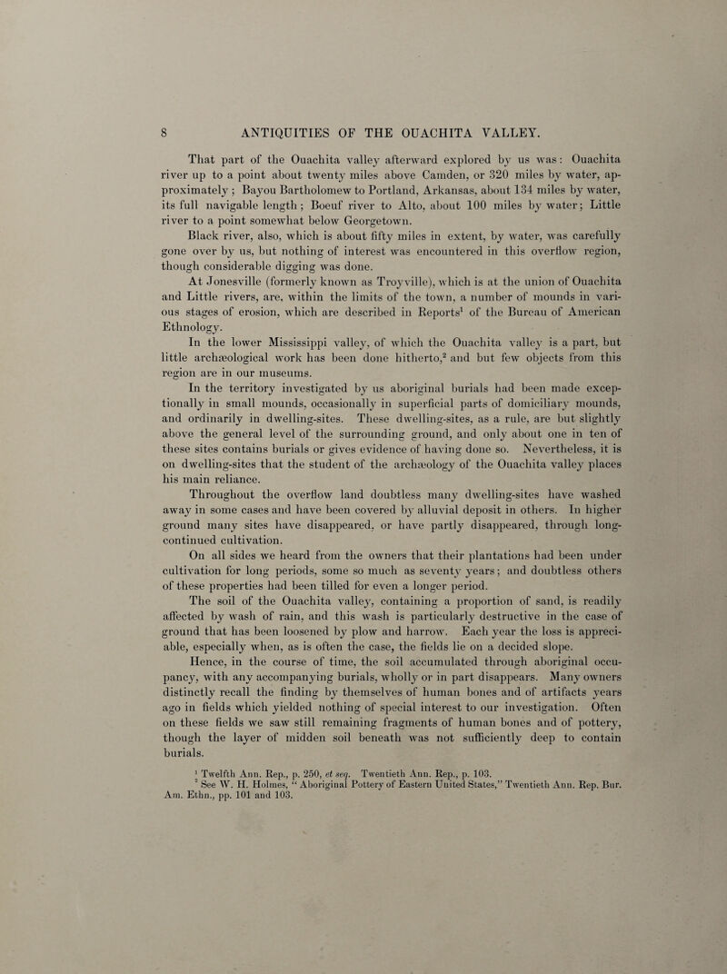 That part of the Ouachita valley afterward explored by us was: Ouachita river up to a point about twenty miles above Camden, or 320 miles by water, ap¬ proximately ; Bayou Bartholomew to Portland, Arkansas, about 134 miles by water, its full navigable length ; Boeuf river to Alto, about 100 miles by water; Little river to a point somewhat below Georgetown. Black river, also, which is about fifty miles in extent, by water, was carefully gone over by us, but nothing of interest was encountered in this overflow region, though considerable digging was done. At Jonesville (formerly known as Troyville), which is at the union of Ouachita and Little rivers, are, within the limits of the town, a number of mounds in vari¬ ous stages of erosion, which are described in Reports1 of the Bureau of American Ethnology. In the lower Mississippi valley, of which the Ouachita valley is a part, but little archmological work has been done hitherto,2 and but few objects from this region are in our museums. In the territory investigated by us aboriginal burials had been made excep¬ tionally in small mounds, occasionally in superficial parts of domiciliary mounds, and ordinarily in dwelling-sites. These dwelling-sites, as a rule, are but slightly above the general level of the surrounding ground, and only about one in ten of these sites contains burials or gives evidence of having done so. Nevertheless, it is on dwelling-sites that the student of the archaeology of the Ouachita valley places his main reliance. Throughout the overflow land doubtless many dwelling-sites have washed away in some cases and have been covered by alluvial deposit in others. In higher ground many sites have disappeared, or have partly disappeared, through long- continued cultivation. On all sides we heard from the owners that their plantations had been under cultivation for long periods, some so much as seventy years; and doubtless others of these properties had been tilled for even a longer period. The soil of the Ouachita valley, containing a proportion of sand, is readily affected by wash of rain, and this wash is particularly destructive in the case of ground that has been loosened by plow and harrow. Each year the loss is appreci¬ able, especially when, as is often the case, the fields lie on a decided slope. Hence, in the course of time, the soil accumulated through aboriginal occu¬ pancy, with any accompanying burials, wholly or in part disappears. Many owners distinctly recall the finding by themselves of human bones and of artifacts years ago in fields which yielded nothing of special interest to our investigation. Often on these fields we saw still remaining fragments of human bones and of pottery, though the layer of midden soil beneath was not sufficiently deep to contain burials. 1 Twelfth Ann. Rep., p. 250, et seq. Twentieth Ann. Rep., p. 103. 2 See W. H. Holmes, “ Aboriginal Pottery of Eastern United States,” Twentieth Ann. Rep. Bnr. Am. Ethn., pp. 101 and 103.